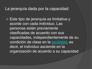 La jerarquía dada por la capacidad:
 Este tipo de jerarquía es limitativa y
acorde con cada individuo. Las
personas están previamente
clasificadas de acuerdo con sus
capacidades, independientemente de su
condición de clase en la sociedad, es
decir, el individuo asciende en la
organización de acuerdo a su capacidad
 