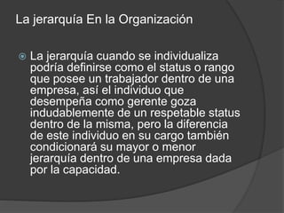 La jerarquía En la Organización
 La jerarquía cuando se individualiza
podría definirse como el status o rango
que posee un trabajador dentro de una
empresa, así el individuo que
desempeña como gerente goza
indudablemente de un respetable status
dentro de la misma, pero la diferencia
de este individuo en su cargo también
condicionará su mayor o menor
jerarquía dentro de una empresa dada
por la capacidad.
 