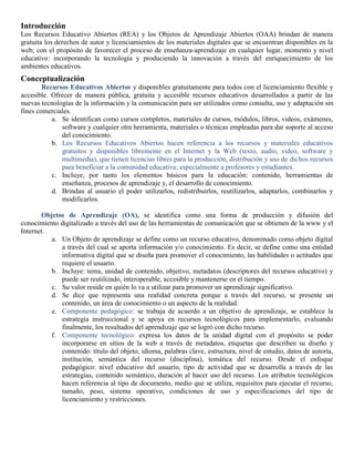 Introducción
Los Recursos Educativo Abiertos (REA) y los Objetos de Aprendizaje Abiertos (OAA) brindan de manera
gratuita los derechos de autor y licenciamientos de los materiales digitales que se encuentran disponibles en la
web; con el propósito de favorecer el proceso de enseñanza-aprendizaje en cualquier lugar, momento y nivel
educativo: incorporando la tecnología y produciendo la innovación a través del enriquecimiento de los
ambientes educativos.
Conceptualización
Recursos Educativos Abiertos y disponibles gratuitamente para todos con el licenciamiento flexible y
accesible. Ofrecer de manera pública, gratuita y accesible recursos educativos desarrollados a partir de las
nuevas tecnologías de la información y la comunicación para ser utilizados como consulta, uso y adaptación sin
fines comerciales.
a. Se identifican como cursos completos, materiales de cursos, módulos, libros, videos, exámenes,
software y cualquier otra herramienta, materiales o técnicas empleadas para dar soporte al acceso
del conocimiento.
b. Los Recursos Educativos Abiertos hacen referencia a los recursos y materiales educativos
gratuitos y disponibles libremente en el Internet y la Web (texto, audio, video, software y
multimedia), que tienen licencias libres para la producción, distribución y uso de dichos recursos
para beneficiar a la comunidad educativa; especialmente a profesores y estudiantes.
c. Incluye, por tanto los elementos básicos para la educación: contenido, herramientas de
enseñanza, procesos de aprendizaje y, el desarrollo de conocimiento.
d. Brindan al usuario el poder utilizarlos, redistribuirlos, reutilizarlos, adaptarlos, combinarlos y
modificarlos.
Objetos de Aprendizaje (OA), se identifica como una forma de producción y difusión del
conocimiento digitalizado a través del uso de las herramientas de comunicación que se obtienen de la www y el
Internet.
a. Un Objeto de aprendizaje se define como un recurso educativo, denominado como objeto digital
a través del cual se aporta información y/o conocimiento. Es decir, se define como una entidad
informativa digital que se diseña para promover el conocimiento, las habilidades o actitudes que
requiere el usuario.
b. Incluye: tema, unidad de contenido, objetivo, metadatos (descriptores del recursos educativo) y
puede ser reutilizado, interoperable, accesible y mantenerse en el tiempo.
c. Su valor reside en quién lo va a utilizar para promover un aprendizaje significativo.
d. Se dice que representa una realidad concreta porque a través del recurso, se presente un
contenido, un área de conocimiento o un aspecto de la realidad.
e. Componente pedagógico: se trabaja de acuerdo a un objetivo de aprendizaje, se establece la
estrategia instruccional y se apoya en recursos tecnológicos para implementarlo, evaluando
finalmente, los resultados del aprendizaje que se logró con dicho recurso.
f. Componente tecnológico: expresa los datos de la unidad digital con el propósito se poder
incorporarse en sitios de la web a través de metadatos, etiquetas que describen su diseño y
contenido: título del objeto, idioma, palabras clave, estructura, nivel de estudio, datos de autoría,
institución, semántica del recurso (disciplina), temática del recurso. Desde el enfoque
pedagógico: nivel educativo del usuario, tipo de actividad que se desarrolla a través de las
estrategias, contenido semántico, duración al hacer uso del recurso. Los atributos tecnológicos
hacen referencia al tipo de documento, medio que se utiliza, requisitos para ejecutar el recurso,
tamaño, peso, sistema operativo, condiciones de uso y especificaciones del tipo de
licenciamiento y restricciones.
 