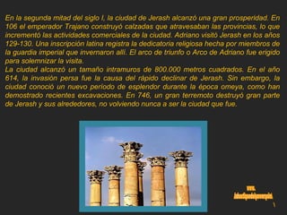 En la segunda mitad del siglo I, la ciudad de Jerash alcanzó una gran prosperidad. En 106 el emperador Trajano construyó calzadas que atravesaban las provincias, lo que incrementó las actividades comerciales de la ciudad. Adriano visitó Jerash en los años 129-130. Una inscripción latina registra la dedicatoria religiosa hecha por miembros de la guardia imperial que invernaron allí. El arco de triunfo o Arco de Adriano fue erigido para solemnizar la visita. La ciudad alcanzó un tamaño intramuros de 800.000 metros cuadrados. En el año 614, la invasión persa fue la causa del rápido declinar de Jerash. Sin embargo, la ciudad conoció un nuevo período de esplendor durante la época omeya, como han demostrado recientes excavaciones. En 746, un gran terremoto destruyó gran parte de Jerash y sus alrededores, no volviendo nunca a ser la ciudad que fue. www. laboutiquedelpowerpoint. com 