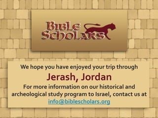 We hope you have enjoyed your trip through
Jerash, Jordan
For more information on our historical and
archeological study program to Israel, contact us at
info@biblescholars.org
 