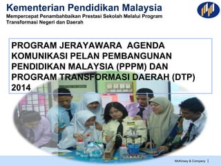 McKinsey & Company |
Kementerian Pendidikan Malaysia
Mempercepat Penambahbaikan Prestasi Sekolah Melalui Program
Transformasi Negeri dan Daerah
PROGRAM JERAYAWARA AGENDA
KOMUNIKASI PELAN PEMBANGUNAN
PENDIDIKAN MALAYSIA (PPPM) DAN
PROGRAM TRANSFORMASI DAERAH (DTP)
2014
 