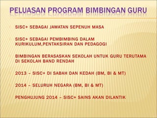  SISC+ SEBAGAI JAWATAN SEPENUH MASA
 SISC+ SEBAGAI PEMBIMBING DALAM
KURIKULUM,PENTAKSIRAN DAN PEDAGOGI
 BIMBINGAN BERASASKAN SEKOLAH UNTUK GURU TERUTAMA
DI SEKOLAH BAND RENDAH
 2013 – SISC+ DI SABAH DAN KEDAH (BM, BI & MT)
 2014 – SELURUH NEGARA (BM, BI & MT)
 PENGHUJUNG 2014 – SISC+ SAINS AKAN DILANTIK
 