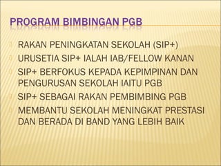  RAKAN PENINGKATAN SEKOLAH (SIP+)
 URUSETIA SIP+ IALAH IAB/FELLOW KANAN
 SIP+ BERFOKUS KEPADA KEPIMPINAN DAN
PENGURUSAN SEKOLAH IAITU PGB
 SIP+ SEBAGAI RAKAN PEMBIMBING PGB
 MEMBANTU SEKOLAH MENINGKAT PRESTASI
DAN BERADA DI BAND YANG LEBIH BAIK
 