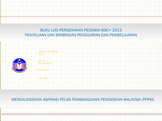 BUKU LOG PERGERAKAN PEGAWAI SISC+ 2013
PENYELIAAN DAN BIMBINGAN PENGAJARAN DAN PEMBELAJARAN
NAMA PEGAWAI
SISC+
MATA
PELAJARAN
PEJABAT
NEGERI
MEREALISASIKAN ASPIRASI PELAN PEMBANGUNAN PENDIDIKAN MALAYSIA (PPPM)
 