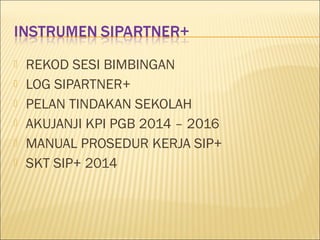  REKOD SESI BIMBINGAN
 LOG SIPARTNER+
 PELAN TINDAKAN SEKOLAH
 AKUJANJI KPI PGB 2014 – 2016
 MANUAL PROSEDUR KERJA SIP+
 SKT SIP+ 2014
 
