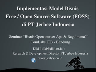Implementasi Model Bisnis 
Free / Open Source Software (FOSS) 
         di PT Jerbee Indonesia

 Seminar “Bisnis Opensource: Apa  Bagaimana?”
             ComLabs ITB ­ Bandung
               Diki ( diki@diki.or.id )
  Research  Development Director PT Jerbee Indonesia
                   www.jerbee.co.id


                    
 