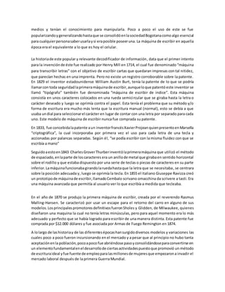 medios y tenían el conocimiento para manipularla. Poco a poco el uso de este se fue
popularizandoygeneralizandohastaque se consolidóenlasociedadBogotanacomoalgo esencial
para cualquierpersonasaberusarlaysi eraposible poseeruna. La máquina de escribir en aquella
época era el equivalente a lo que es hoy el celular.
La historiade este popular y relevante decodificador de información, data que el primer intento
para la invenciónde éste fue realizado por Henry Mill en 1714, el cual fue denominado “máquina
para transcribir letras” con el objetivo de escribir cartas que quedaran impresas con tal nitidez,
que parecían hechas en una imprenta. Pero no existe un registro corroborable sobre la patente.
En 1829 el inventor estadounidense William Austin Burt, tenía la patente de lo que se podría
llamarcon toda seguridadlaprimeramáquinade escribir, aunqueloque patentó este inventor se
llamó “tipógrafo” también fue denominada “máquina de escribir de índice”. Esta máquina
consistía en unos caracteres colocados en una rueda semicircular que se giraba hasta la letra o
carácter deseado y luego se oprimía contra el papel. Esta tenía el problema que su método y/o
forma de escritura era mucho más lenta que la escritura manual (normal), esto se debía a que
usaba undial para seleccionarel carácter en lugar de contar con una letra por separado para cada
uno. Este modelo de máquina de escribir nunca fue comprada su patente.
En 1833, fue concebidalapatente aun inventorfrancésXavierProjeanquienpresentoenMarsella
“criptográfica”, la cual incorporaba por primera vez el uso para cada letra de una tecla y
accionadas por palancas separadas. Según él, “se podía escribir con la misma fluidez con que se
escribía a mano”
Seguidoaestoen1843 CharlesGroverThurberinventólaprimeramáquina que utilizó el método
de espaciado,enlaparte de loscaracteres era un anillode metal que girabaen sentido horizontal
sobre el rodillo y que estaba dispuesto por una serie de teclas o piezas de caracteres en su parte
inferior.Lamáquinafuncionabagirandolaruedahastaque la letra que se necesitaba, se centrara
sobre la posición adecuada y, luego se oprimía la tecla. En 1855 el italiano Giuseppe Ravizza creó
un prototipode máquinade escribir,llamadoCembalo scrivano omacchina da scrivere a tasti. Era
una máquina avanzada que permitía al usuario ver lo que escribía a medida que tecleaba.
En el año de 1870 se produjo la primera máquina de escribir, creada por el reverendo Rasmus
Malling-Hansen. Se caracterizó por usar un escape para el retorno del carro en alguno de sus
modelos.LosprincipalespromotoresdefinitivosfueronSholes y Glidden, de Milwaukee, quienes
diseñaron una maquina la cual no tenía letras minúsculas, pero para aquel momento era lo más
adecuado y perfecto que se había logrado para escribir de una manera distinta. Esta patente fue
comprada por $12.000 dólares y fue asociada por Armas de Fuego Remington en 1874.
A lolargo de lashistoriay de las diferentesépocashansurgidodiversos modelos y variaciones las
cuales poco a poco fueron incursionando en el mercado y a pesar que al principio no hubo tanta
aceptaciónenla población,pocoapoco fue abriéndose pasoyconsolidándoseparaconvertirse en
un elementofundamentalenel desarrollode ciertasactividadespuestoque promovió un método
de escrituraideal yfue fuente de empleoparalasmillonesde mujeresque empezarona invadir el
mercado laboral después de la primera Guerra Mundial.
 