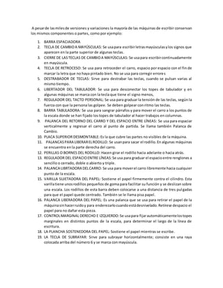 A pesarde lasmilesde versiones y variaciones la mayoría de las máquinas de escribir conservan
los mismos componentes o partes, como por ejemplo:
1. BARRA ESPACIADORA
2. TECLA DE CAMBIOA MAYÚSCULAS: Se usapara escribirletrasmayúsculasylos signos que
aparecen en la parte superior de algunas teclas.
3. CIERRE DE LASTECLAS DE CAMBIOA MAYÚSCULAS: Se usapara escribircontinuadamente
en mayúscula.
4. TECLA DE RETROCESO: Se usa para retroceder el carro, espacio por espacio con el fin de
marcar la letra que no haya pintado bien. No se usa para corregir errores
5. DESTRABADOR DE TECLAS: Sirve para destrabar las teclas, cuando se pulsan varias al
mismo tiempo.
6. LIBERTADOR DEL TABULADOR: Se usa para desconectar los topes de tabulador y en
algunas máquinas se marca con la tecla que tiene el signo menos,
7. REGULADOR DEL TACTO PERSONAL: Se usa para graduar la tensión de las teclas, según la
fuerza con que la persona las golpee. Se deben golpear con ritmo las teclas.
8. BARRA TABULADORA: Se usa para sangrar párrafos y para mover el carro a los puntos de
la escala donde se han fijado los topes de tabulador al hacer trabajos en columnas.
9. PALANCA DEL RETORNO DEL CARRO Y DEL ESPACIO ENTRE LÍNEAS: Se usa para espaciar
verticalmente y regresar el carro al punto de partida. Se llama también Palanca de
Cambio.
10. PLACA SUPERIOR DESMONTABLE: Es la que cubre las partes no visibles de la máquina.
11. PALANCASPARA LIBERARELRODILLO: Se usanpara sacar el rodillo.En algunas máquinas
se encuentra en la parte derecha del carro.
12. PERILLAS O BORNES DEL RODILLO: Hacen girar el rodillo hacia adelante o hacia atrás.
13. REGULADOR DEL ESPACIOENTRE LÍNEAS:Se usa para graduar el espacioentre renglones a
sencillo o cerrado, doble o abierto y triple.
14. PALANCA LIBRTADORA DELCARRO: Se usa para moverel carro libremente hacia cualquier
punto de la escala.
15. VARILLA SUJETADORA DEL PAPEL: Sostiene el papel firmemente contra el cilindro. Esta
varillatiene unosrodillos pequeños de goma para facilitar su función y se deslizan sobre
una escala. Los rodillos de esta barra deben colocarse a una distancia de tres pulgadas
para que el papel quede centrado. También se le llama pisa papel.
16. PALANCA LIBERADORA DEL PAPEL: Es una palanca que se usa para retirar el papel de la
máquinasinhacerruidoy para enderezarlocuandoestádesnivelado.Retírese despacio el
papel para no dañar esta pieza.
17. CONTROLMARGINAL DERECHO E IZQUIERDO: Se usapara fijarautomáticamentelostopes
marginales en distintos puntos de la escala, para determinar el largo de la línea de
escritura.
18. LA PLANCHA SOSTENEDORA DEL PAPEL: Sostiene el papel mientras se escribe.
19. LA TECLA DE SUBRAYAR: Sirve para subrayar horizontalmente; consiste en una raya
colocada arriba del número 6 y se marca con mayúscula.
 
