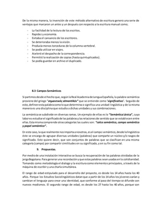 De la misma manera, la invención de este método alternativo de escritura genero una serie de
ventajas que marcaron un antes y un después con respecto a la escritura manual como;
- La facilidad de la lectura de los escritos.
- Rapidez y economía.
- Evitaba el cansancio de los escritores.
- Se deterioraba menos la visión.
- Producía menos torceduras de la columna vertebral.
- Se podía utilizar en viajes.
- Aceleró el despacho de la correspondencia.
- Permitió la realización de copias (hasta quintuplicados).
- Se podía guardar en archivo el duplicado.
8.3 Campos Semánticos
Si partimosdesde el hecho que, segúnlaReal Academiade LenguaEspañola,la palabra semántica
proviene del griego “σημαντικός sēmantikós” que se entiende como 'significativo'. Seguido de
esto,definenestapalabracomoloque determina o significa una unidad lingüística y de la misma
manera es una disciplina que estudia a dichas unidades y sus combinaciones.
La semánticase subdivide en diversas ramas. Un ejemplo de ellas es la “Semántica Léxica”, cuya
labores estudiarel significadode laspalabrasylasrelacionesde sentido que se establecen entre
ellas.Estamismacomprende otrascategorías las cuales son: “calco semántico, campo semántico
y papel semántico”.
En este caso,la que realmente nosimportaanosotras,esel campo semántico,desde lalingüística
éste se encarga de agrupar diversas unidades (palabras) que comparte un núcleo y/o rasgos de
significado. Esto quiere decir, que son conjuntos de palabras que se clasifican en una misma
categoría (campo) por compartir similitudes en su significado, y en su fin como tal.
9. Propuestas.
Por mediode una instalación interactiva se busca la recuperación de las palabras olvidadas de la
jergaBogotana.Para generaruna recordaciónyque estaspalabras seanusadasenla cotidianidad.
Tomando como metodología el dialogo y la escritura como elementos principales, a través de la
máquina de escribir y una charla simultánea.
El rango de edad estipulado para el desarrollo del proyecto, es desde los 14 años hasta los 40
años. Porque los Estudios Sociolingüísticos datan que a partir de los 14 años los jóvenes varían y
cambian el lenguaje para crear una identidad, que conforme al paso del tiempo se difunde con
nuevos modismos. El segundo rango de edad, es desde los 27 hasta los 40 años, porque son
 