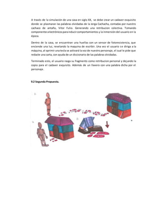 A través de la simulación de una casa en siglo XX, se debe crear un cadaver exquisito
donde se plasmaran las palabras olvidadas de la Jerga Cachacha, contadas por nuestro
cachaco de antaño, Vitor Fulio. Generando una retribucion colectiva. Tomando
componenteselectrónicosparainducircomportamientos y la inmersión del usuario en la
época.
Dentro de la casa, se encuentran una huellas con un sensor de fotoresistencia, que
enciende una luz, revelando la maquina de escribir. Una vez el usuario se diriga a la
máquina, al oprimir una tecla se activará la voz de nuestro personaje, el cual le pide que
redacte una carta, con ayuda de un diccionario de las palabras olvidadas.
Terminado esto, el usuario rasga su fragmento como retribucion personal y dejando la
copia para el cadaver exquisito. Además de un llavero con una palabra dicha por el
personaje.
9.2 Segunda Propuesta.
 