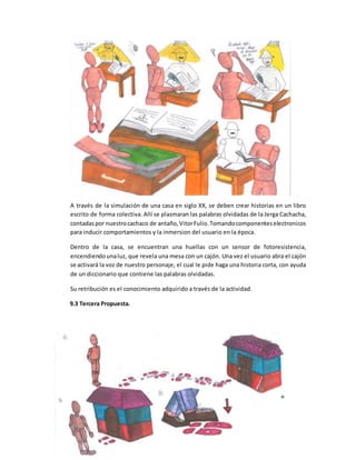 A través de la simulación de una casa en siglo XX, se deben crear historias en un libro
escrito de forma colectiva. Allí se plasmaran las palabras olvidadas de la Jerga Cachacha,
contadaspor nuestrocachaco de antaño,VitorFulio.Tomandocomponenteselectronicos
para inducir comportamientos y la inmersion del usuario en la época.
Dentro de la casa, se encuentran una huellas con un sensor de fotoresistencia,
encendiendounaluz, que revela una mesa con un cajón. Una vez el usuario abra el cajón
se activará la voz de nuestro personaje, el cual le pide haga una historia corta, con ayuda
de un diccionario que contiene las palabras olvidadas.
Su retribución es el conocimiento adquirido a través de la actividad.
9.3 Tercera Propuesta.
 
