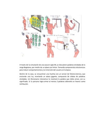 A través de la simulación de una casa en siglo XX, se descubren palabras olvidadas de la
Jerga Bogotana, por medio de un abaco con letras. Tomando componentes electronicos
para inducir comportamientos y la inmersión del usuario en la época.
Dentro de la casa, se encuentran una huellas con un sensor de fotoresistencia, que
enciende una luz, revelando un abaco gigante, compuesto de sílabas de palabras
olvidadas. Un Diccionario interactivo le mostrará la palabra que debe armar, con su
significado. Si la persona logra armar al menos 2 palabras obtendrá un llavero como
retribución.
 