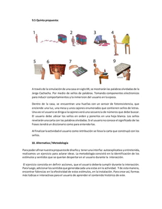 9.5 Quinta propuesta:
A travésde la simulaciónde unacasa ensigloXX,se mostraránlas palabrasolvidadasde la
Jerga Cachacha. Por medio de sellos de palabras. Tomando componentes electronicos
para inducir comportamientos y la inmersion del usuario en la epoca.
Dentro de la casa, se encuentran una huellas con un sensor de fotoresistencia, que
enciende una luz, una mesa y unos cajones enumerados que contienen sellos de letras.
Una vez el usuariose dirigaa lacajonesverá una secuencia de números que debe buscar.
El usuario debe ubicar los sellos en orden y ponerlos en una hoja blanca. Los sellos
revelaránunacarta con las palabrasolvidadas.Si el usuarionoconoce el significado de las
frases tendrá un diccionario como para entenderlas.
Al finalizarlaactividadel usuario como retribución se lleva la carta que construyó con los
sellos.
10. Alternativa / Metodología
Para poderafinarnuestrapropuestade diseñoy tenerunainterfaz autoexplicativa yentretenida,
realizamos un ejercicio para aclarar ideas. La metodología consistió en la identificación de los
estímulos y sentidos que se querían despertar en el usuario durante la interacción.
El ejercicio consistía en definir acciones, que el usuario debería cumplir durante la interacción.
Para luego,adicionarlossentidosque generabacada una estas en la actividad. Y de esta manera,
encontrar falencias en la efectividad de estos estímulos, en la instalación. Para crear así, formas
más lúdicas e interactivas para el usuario de aprender el contenido histórico de este.
 