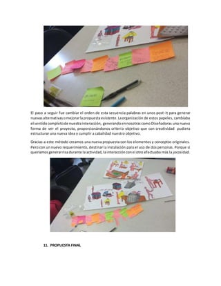 El paso a seguir fue cambiar el orden de esta secuencia palabras en unos post-it para generar
nuevasalternativasomejorarlapropuestaexistente.Laorganización de estos papeles, cambiaba
el sentidocompletode nuestrainteracción, generandoennosotrascomo Diseñadoras una nueva
forma de ver el proyecto, proporcionándonos criterio objetivo que con creatividad pudiera
estructurar una nueva idea y cumplir a cabalidad nuestro objetivo.
Gracias a este método creamos una nueva propuesta con los elementos y conceptos originales.
Pero con un nuevo requerimiento, destinar la instalación para el uso de dos personas. Porque si
queríamosgenerarrisadurante la actividad,lainteracciónconel otro efectuaba más la jocosidad.
11. PROPUESTA FINAL
 