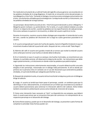 Por mediode lasimulaciónde uncafé de finalesdel sigloXX,se busca generar una recordación en
las palabras olvidadas de la Jerga Bogotana. A través de un encuentro entre dos personajes, la
Loca Margarita y VitorFulio. Tomando el dialogo y la escritura como estrategia comunicativa con
el otro. Loselementosutilizadosparalaestrategiason:lamáquinade escribiry el diccionario, con
las palabras olvidadas de la Jerga Cachaca.
Los personajes deseandarleunacarta al otro. VitorFulioquiere declararle suamor a Margarita. Y
Margarita quiere rechazar a su pretendiente. Por lo tanto, el usuario deberá redactar una carta
corta en la máquina de escribir, usando las palabras con las especificaciones de cada personaje.
Pero estos cachacos no quieren ir al encuentro, es deber del usuario suplirlo en la cita.
Durante el encuentro, nuestros usuarios deben dialogar para responder el contenido de la carta
del otro, usando las palabras del diccionario de la Jerga las cuales generaran jocosidad en el
usuario.
1. El usuarioseráguiadopor5 paresde huellasde zapatos,hacialainfografíaintroductoria que se
encontrará situada al lado de la puerta del salón. Después de leer, entra al café “Gato Negro”.
2. Adentro del café el usuario será guiado a través de un sensor; que recibe la onda del usuario
como señal para iluminar unas huellas en donde deberá Ubicarse.
3. En el momento en que el usuario se acerque a las huellas iluminadas, se encontrará con una
lámpara, la cual debe accionar, allí observará la máquina de escribir, las instrucciones que debe
seguir posteriormente, y el diccionario en donde están las palabras que podrá emplear.
4. Siguiendo las instrucciones anteriormente mencionadas, el usuario deberá escribir una carta
dirigida al otro personaje, relacionada con el diálogo leído previamente. Es allí en donde por
primera vez la persona entra en contacto con el uso del diccionario que contendrá las palabras
olvidadas, el cual está dividido por categorías para facilitar su uso.
5. Despuésde completarlacarta, el usuarioretirael escritode la máquinayjuntocon el diálogose
dirige al cubículo.
6. Luego, el usuario se tendrá que hacer pasar el personaje, usando un sombrero para que lo
identifique el otro. Adicionalmente, se encontrará con un timbre que encenderá la luz donde el
usuario deberá posicionarse para comenzar la interacción adentro del cubículo. Dicho timbre
también encenderá la ambientación sonora como método de inmersión de la época.
7. Como esta interacción hace necesario al “otro”, se dispondrá de una campana, que deberá
tocar el usuario para avisar que se encuentra listo para dar comienzo a la interpretación de su
respectivo personaje en el desarrollo del dialogo.
8. Comoefectosorpresa, puede que en el desarrollo del dialogo, se presenten cuatro formas de
completar la actividad. Estas formas pueden ser:
 