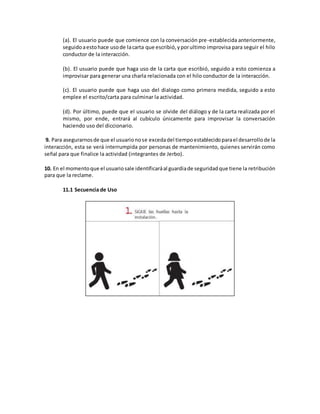 (a). El usuario puede que comience con la conversación pre-establecida anteriormente,
seguidoaestohace usode lacarta que escribió,yporultimo improvisa para seguir el hilo
conductor de la interacción.
(b). El usuario puede que haga uso de la carta que escribió, seguido a esto comienza a
improvisar para generar una charla relacionada con el hilo conductor de la interacción.
(c). El usuario puede que haga uso del dialogo como primera medida, seguido a esto
emplee el escrito/carta para culminar la actividad.
(d). Por último, puede que el usuario se olvide del diálogo y de la carta realizada por el
mismo, por ende, entrará al cubículo únicamente para improvisar la conversación
haciendo uso del diccionario.
9. Para asegurarnosde que el usuarionose excedadel tiempoestablecidoparael desarrollode la
interacción, esta se verá interrumpida por personas de mantenimiento, quienes servirán como
señal para que finalice la actividad (integrantes de Jerbo).
10. En el momentoque el usuariosale identificaráal guardiade seguridadque tiene la retribución
para que la reclame.
11.1 Secuencia de Uso
 