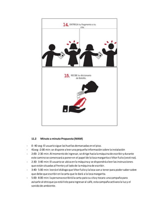 11.2 Minuto a minuto Propuesta (MAM)
- 0- 40 seg: El usuariosigue lashuellasdemarcadasenel piso.
- 41seg -2:00 min:se dispone aleerunapequeñainformaciónsobre lainstalación
- 2:00- 2:30 min:Al momentode ingresar,se dirige hacialamáquinade escribirydurante
este caminose comenzaráa poneren el papel de laloca margaritao Vítor Fulio(vestirse).
- 2:30- 3:40 min:El usuariose ubicaenla máquinay se dispondráaleerlasinstrucciones
que estánsituadasal frente yal ladode lamáquinade escribir.
- 3:40- 5:00 min:leeráel diálogoque VítorFulioylaloca vana tenerpara podersabersobre
que debe que escribirenlacarta que le dará a la locamargarita.
- 5:00- 8:00 min:lapersonaescribirálacarta para su citay tocara unacampaña para
avisarle al otroque ya está listoparaingresaral café,estacampaña activarala luzy el
sonidode ambiente.
 