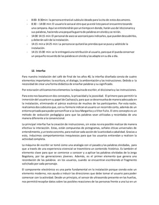 - 8:00- 8:30min: la personaentraráal cubículoideadopara lacita de estosdosamores.
- 8:30 – 14:00 min:El usuariole avisaal otroque ya está listoparael encuentrotocando
una campana.Aquí se entretendránporuntiempoendonde,haránusodel diccionarioy
sus palabras,haciendounapequeñaguerrade palabrasenolvidoyse reirán.
- 14:00 14:15 min:El personal de aseose acercará para indicarles,que puedendescubrirlos,
y deberánsalirde lainstalación.
- 14:15 mina 14:25 min:La personase quitarálas prendasque se pusoy saldráde la
instalación.
- 14:15-15:00 min:se le entregaráunaretribuciónal usuario,paraque él puedaconservar
un pequeñorecuerdode laspalabrasenolvidoylasadapte ensudía a día.
12. Interfaz
Para nuestra instalación del café de final de los años 40, la interfaz diseñada consta de cuatro
elementos importantes: la escritura, el dialogo, la ambientación y las instrucciones. Debido a la
necesidad de crear una forma didáctica de enseñar palabras y su significado.
Por estarazón utilizamostreselementos:lamáquinade escribir,el diccionarioy las instrucciones.
Para estonos basamosendos conceptos, la privacidad y la jocosidad. El primero para permitir la
inmersióndel usuarioensupapel de Cachaco/a,para que se desenvuelvade maneraadecuada en
la instalación, eliminando el pánico escénico de muchos de los participantes. Por esta razón,
realizamosdoscubículosque,consu formale indicanal usuario un recorrido corto, además de un
entornoprivadoparapoderpersonificara La loca Margarita y a Vitor Fulio. El otro concepto es un
método de seducción pedagógica para que las palabras sean utilizadas y recordadas de una
manera diferente a la convencional.
La principal interfaz fue la creación de instrucciones, sin estas no era posible realizar de manera
efectiva la interacción. Estas, están compuestas de pictogramas, señales éticas universales de
entendimiento,yuntextoconcreto,pararealizarcada acciónde laactividada cabalidad. Gracias a
esto, inducimos comportamientos inequívocos para que los usuarios entiendan y realicen la
actividad completa.
La máquina de escribir se tomó como una analogía con el pasado y las palabras olvidadas, para
que a través de una experiencia vivencial se trasmitiera un contenido histórico. Es también el
elemento clave para que se comience a conocer y a aplicar las palabras olvidadas de la Jerga
Bogotana, por las generaciones jóvenes. Además, es el primer elemento que genera una
recordación de las palabras en los usuarios, cuando se encuentran escribiendo el fragmento
solicitado por cada personaje.
El componente electrónico es una parte fundamental en la instalación porque siendo este un
elemento moderno, nos ayuda a inducir las direcciones que debe tomar el usuario para poder
comenzar con la actividad. Desde un principio, el sensor de ultrasonido presente en las huellas,
nos permitiórecopilar datos sobre las posibles reacciones de las personas frente a una luz en un
 