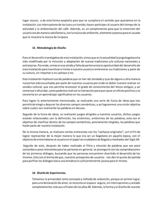 lugar oscuro, y de esta forma acoplarla para que se cumpliera el sentido que queríamos en la
instalación.Losinterruptoresde laslucesyel sonido,hacen participes al usuario del tiempo de la
actividad y la ambientación del café. Además, es un complemento para que la inmersión del
usuarioseade manera satisfactoria,conlamúsicade ambiente,elementosorpresaparael usuario
que le muestra la música de la época.
13. Metodología de Diseño
Para el desarrolloinvestigativode estainstalación,vimosque enlaactualidadlajergabogotanaha
sido modificada por la inclusión y adaptación de nuevas tradiciones y/o culturas nacionales y
extranjeras.Porende,vimosenese olvidoyfaltade pertenenciala oportunidad del desarrollo de
estainstalaciónparaincentivare invitaranuestrousuarioa rememorar sus tradiciones y parte de
su cultura, sin importar si es cachaco o no.
Esta instalaciónimplicael usode palabrasque se han ido olvidado y que de alguna u otra manera
nunca hansidoescuchadas por parte de nuestros usuarios por ende es deber nuestro realizar un
sondeo cultural, que nos permita reconocer el grado de conocimiento del léxico antiguo, y así
comenzara dilucidar,comopodemosrealizarlainteracciónparaque cause unefectopositivo y se
convierta en un aprendizaje significativo en los usuarios.
Para lograr lo anteriormente mencionado, se realizarán una serie de lluvia de ideas que nos
permitiránelegiry depurar los diversos campos semánticos, y así lograremos una visión objetiva
sobre cuales son realmente las palabras en desuso.
Seguido de la lluvia de ideas, se realizarán juegos dirigidos a nuestros usuarios, dichos juegos
estarán relacionados con la definición, los sinónimos, antónimos de las palabras, esto con el
objetivo de clasificar dentro de los campos semánticos, previamente elegidos, las palabras que
harán parte de nuestra instalación.
De la misma manera, se realizara ciertas entrevistas con los “cachacos originales”, con el fin de
lograr representar de la mejor manera lo que era ser un bogotano en aquella época, con el
objetivode entremeterse al usuarioenel papel serciudadanode Bogotá a mediados del Siglo XX.
Seguido de esto, después de haber realizado el filtro y elección de palabras que son poco
conocidaso poco relevantespara las personas en general, se proseguirá con las comprobaciones
de los primeros diálogos, buscando que las personas encuentren divertido el desarrollo de los
mismos.Estocon el ánimode que, nuestros prospectos de usuarios nos den el punto de partida
para perfilar los diálogos hacia una temática lo suficientemente jocosa para el mismo.
14. Diseñode Experiencias.
Tomamos la privacidad como concepto y método de seducción, porque en primer lugar,
para una declaraciónde amor,se necesitaunespacio seguro,sininterrupciones y aislado
completamente,másauna finalesde losaños40. Además,laformay el diseñode nuestro
 