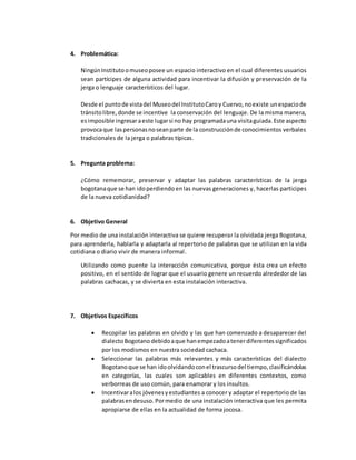 4. Problemática:
NingúnInstitutoomuseoposee un espacio interactivo en el cual diferentes usuarios
sean partícipes de alguna actividad para incentivar la difusión y preservación de la
jerga o lenguaje característicos del lugar.
Desde el puntode vistadel Museodel InstitutoCaroy Cuervo,noexiste unespaciode
tránsitolibre,donde se incentive la conservación del lenguaje. De la misma manera,
esimposible ingresaraeste lugarsi no hay programadauna visitaguiada.Este aspecto
provocaque laspersonasnoseanparte de la construcciónde conocimientos verbales
tradicionales de la jerga o palabras típicas.
5. Pregunta problema:
¿Cómo rememorar, preservar y adaptar las palabras características de la jerga
bogotanaque se han idoperdiendo enlas nuevas generaciones y, hacerlas participes
de la nueva cotidianidad?
6. Objetivo General
Por medio de una instalación interactiva se quiere recuperar la olvidada jerga Bogotana,
para aprenderla, hablarla y adaptarla al repertorio de palabras que se utilizan en la vida
cotidiana o diario vivir de manera informal.
Utilizando como puente la interacción comunicativa, porque ésta crea un efecto
positivo, en el sentido de lograr que el usuario genere un recuerdo alrededor de las
palabras cachacas, y se divierta en esta instalación interactiva.
7. Objetivos Específicos
 Recopilar las palabras en olvido y las que han comenzado a desaparecer del
dialectoBogotano debidoaque hanempezadoatenerdiferentessignificados
por los modismos en nuestra sociedad cachaca.
 Seleccionar las palabras más relevantes y más características del dialecto
Bogotanoque se han idoolvidandoconel trascursodel tiempo,clasificándolas
en categorías, las cuales son aplicables en diferentes contextos, como
verborreas de uso común, para enamorar y los insultos.
 Incentivaralos jóvenesyestudiantes a conocer y adaptar el repertorio de las
palabrasendesuso. Pormedio de una instalación interactiva que les permita
apropiarse de ellas en la actualidad de forma jocosa.
 