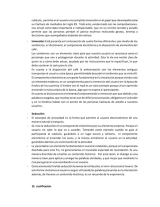 cubículo, permite enel usuariounacompletainmersiónenel papel que desempeñacomo
un Cachaco de mediados del siglo XX. Todo esto, evidenciado con las comprobaciones,
nos arrojó como dato importante e indispensable, que en un recinto cerrado y aislado
permite que las personas pierdan el pánico escénico realizando gestos, bromas y
decisiones que acompañados dudarían de realizar.
- Inmersión:Está presente enlainteracción de cuatro formas diferentes: por medio de los
sombreros, el diccionario, el componente electrónico y la disposición de elementos del
café.
Los sombreros son un elemento clave para que nuestro usuario se reconozca como el
personaje que van a protagonizar durante la actividad. Esto le da una noción clara de
quien es y cómo debe actuar, ayudado por las instrucciones que le especifican, lo que
debe contener la carta para la cita.
En cuanto a la disposición del café la ambientación con los elementos antiguos
transportanal usuarioa otra época,permitiéndole descubrirel ambiente que se vivía allí.
El componente electrónicoesunaparte fundamental enlainstalaciónporquesiendo este
un elementomoderno, es un complemento para la inmersión del usuario en la época de
finales de los cuarenta. El timbre con el mp3 es un claro ejemplo porque al ser oprimido
enciende la música típica de la época, algo que no espera el participante.
En cuanto al diccionarioesel elementofundamentalde la inmersión por que debido a las
palabrasescogidas,que muchasvecessonde difícil pronunciación,obligamosenladicción
y en la fonética hablar con el acento de las personas Cachacas de antaño a nuestros
usuarios.
- Seducción:
- El concepto de privacidad es la forma que permite al usuario desenvolverse de una
manera natural y tranquila.
- Se crea la seducción en el componente electrónico por su elemento sorpresa. Porque el
usuario no sabe lo que va a suceder. Tomando como ejemplo cuando se guía al
participante al cubículo, guiándolo a un lugar oscuro y solitario, el componente
electrónico al encender las luces, y la música entretiene al usuario en la actividad,
guiándolo además a la culminación de la actividad.
- La jocosidadesunelementofundamentalennuestrainstalación,porquesinlaexperiencia
diseñada para este fin, no generaríamos el resultado esperado de recordación. Es una
manera divertida de enseñar un contenido histórico. Por esta razón, el dialogo es una
manera clave para aplicar y arraigar las palabras olvidadas, y que mejor que mediante la
risa para generar una recordación en el usuario.
- Comoelementofinalde seduccióntenemoslaretribución, el mini-diccionario llavero. De
estaforma invitamosal usuarioaseguirutilizandolaspalabraspresentesenla interacción
además, de llevarse un contenido histórico, es un recuerdo de la experiencia.
15. Justificación
 