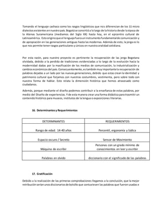 Tomando el lenguaje cachaco como los rasgos lingüísticos que nos diferencian de los 11 micro
dialectosexistentesennuestropaís.Bogotáse convirtióa lolargo de la historia desde la época de
la Atenas Suramericana (mediamos del Siglo XX) hasta hoy, en el epicentro cultural de
Latinoamérica. Estooriginoque el lenguajefuerauninstrumentofundamentalde comunicación y
de apropiación en las generaciones antiguas hasta las modernas. Además de esto, la jerga es lo
que nos permite tener rasgos particulares y únicos en nuestra oralidad cotidiana.
Por esta razón, para nuestro proyecto es pertinente la recuperación de las jerga Bogotana
olvidada, debido a la perdida de tradiciones evidenciadas a lo largo de la evolución hacia la
modernidad dadas por la masificación de los medios de comunicación, la industrialización y
cambioseconómicosdel país.Consecuentemente,estambiénmuyimportantela recuperación de
palabras dejadas a un lado por las nuevas generaciones, debido que estas crean la identidad y
patrimonio cultural que forjamos con nuestras costumbres, vestimenta, pero sobre todo con
nuestra forma de hablar. Esto relata la dimensión histórica que hemos atravesado como
ciudadanos.
Además, porque mediante el diseño podemos contribuir a la enseñanza de estas palabras, por
medio del Diseño de experiencias. Y de esta manera crear una forma didáctica para trasmitir un
contenido histórico para museos, institutos de la lengua o exposiciones literarias.
16. Determinantesy Requerimientos
DETERMINANTES REQUERIMIENTOS
Rango de edad: 14-40 años Percentil, ergonomía y lúdica
Espacio oscuro / Secreto Sensor de Movimiento
Máquina de escribir
Personas con un grado mínimo de
conocimientos en leer y escribir
Palabras en olvido diccionario con el significado de las palabras
17. Gratificación
Debido a la realización de las primeras comprobaciones llegamos a la conclusión, que la mejor
retribuciónseríanunosdiccionariosde bolsillo que contuviesen las palabras que fueron usadas e
 