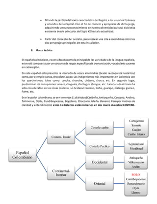  Difundirlapérdidadel léxicocaracterísticode Bogotá, a los usuarios foráneos
y oriundos de la Capital. Con el fin de conocer y apropiarse de dicha jerga,
adquiriendounnuevoconocimiento de nuestra diversidad cultural dialéctica
existente desde principios del Siglo XX hasta la actualidad.
 Partir del concepto del secreto, para recrear una cita a escondidas entre los
dos personajes principales de esta instalación.
8. Marco teórico
El español colombiano,esconsideradocomolaprincipal de las variedades de la lengua española,
este estácompuestoporun conjuntode rasgosespecíficosde pronunciación,vocabularioyacento
en cada región.
En este español está presente la incursión de voces amerindias (desde la conquista hasta hoy)
como, por ejemplo:canoa,chocolate,cacao.Los indigenismos más importantes en Colombia son
los quechuismos, tales como: cancha, chunche, chócolo, chacra, etc. En segundo lugar,
predominanlosmuisquismos: amero, chaguala, chichaguy, chingue, etc. La incursión africana ha
sido considerable en las zonas costeras, se destacan: banano, biche, guarapo, malanga, guineo,
ñame, etc.
En el español colombiano,se veninmersos11 dialectos(Caribeño,Antioqueño, Caucano, Andino,
Tolimense, Opita, Cundiboyacense, Bogotano, Chocoano, Isleño, Llanero). Pero por motivos de
claridad y entendimiento estos 11 dialectos están inmersos en dos macro dialectos: COSTERO-
Español
Colombiano
Costero- Insular
Costeño caribe
Cartagenero
Samario
Guajiro
Caribe Interior
Costeño Pacífico
Septentrional
Meridional
Continental-
Interior
Occidental
Antioqueño
Vallecaucano
Andino
Oriental
ROLO
Cundiboyacense
Santandereano
Opita
Llanero
 