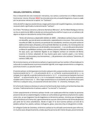 INSULAR y CONTINENTAL- INTERIOR.
Para el desarrollo de esta instalación interactiva, nos vamos a concentrar en el Macro dialecto
Continental-interior:Oriental:ROLO.Se entiendecomorolo,al español bogotano,el que esusado
por las personas nativas de la capital, los “Cachacos”.
Antesde definiralgunascaracterísticasyrasgosparticularesdel español bogotano, consideramos
necesario darle significado a la denominación “cachaco”.
En el libro "Periódicos Literarios y Géneros Narrativos Menores", de Flor María Rodríguez Arenas
se cita un anónimo de 1830 endonde concierta exactitud se define lo que es ser un cachaco y de
alguna se dejan en descubierto ciertos tintes políticos:
“Antes de la famosa y deplorable rebelión de 1830 (...) llamábase cachaco al que se vestía
con desaliño, que era de poca consideración, especialmente si era joven. Pero como en las
revueltasde 1830, los jóvenesy en particular los estudiantes,tomaron una parte activa en
defensa delas leyes ultrajadasy de la oprimida libertad, los serviles y los monarquistas los
denominaron cachacos,porvía del desdén y menosprecio (...).Los serviles para denominar
un liberal lo apellidaban cachaco;a los militares jóvenes y liberales los llamaban cachacos.
He aquí, pues, que habiendo llegado la voz indígena cachaco ser sinónimo de liberal,
nosotros la hemos adoptado de muy buena gana para nuestro papel, y nos hemos
honrado,noshonramosy noshonraremos (...) de pertenecer a los cachacos" [Anónimo, El
cachaco (1833, 43)]
De lamismamanera,se le denomina cachaco a la generaciónque fue nacida e influenciada por la
culturade laciudaddurante la primeramitaddel sigloXX; eranrasgoscaracterísticos suelegancia,
pulcritud al vestir y su peculiar acento.
El acentocachaco se distinguíaporencimade cualquierotro,yaque existíaunaclara distinción en
la pronunciación de la – ll -, y la articulación de la – y – es fuerte. La pronunciación de la – j – es
relajada.Enel sigloXX,se pierde ladistinciónentre la –Ll / Y - e incursionacon bastante fuerza el
“yeísmo”. La pronunciación de la r y la rr era bastante marcada, lo cual en muchas ocasiones
sonabancomo si fuese una- S -.Otro rasgo característico es el constante uso de diminutivos para
referirse a cualquier cosa, y la ocasional omisión de la letra – d - (moneita, manejaor, etc.).
En la formade tratarse se destaca el usteoenlasfamiliasde clase mediayenlasfamiliasclase alta
se tutea. Tradicionalmente el cachaco usaba el “su merced” o “sumerce”.
Si bien popularmente el término cachaco tiende a ser usado para referirse a todas las personas
provenientesde laciudadde Bogotá,nodebe serconfundidocongentiliciosampliamente usados
como rolo, ya que bogotano hijo de bogotanos se denomina cachaco, mientras que al bogotano
hijode foráneosse le llama rolo, ygeneralmentese usa este último término de forma despectiva
por parte de los otros colombianos. Desde el siglo 17 se da el acento cachaco y el ciclo de la
palabra cachaco fue, pepito, cachaco, lechuguino, glaxo, coca cola y hoy en día gomelo o creido.
En la RegiónCaribe de Colombia, el término cachaco se ha utilizado comúnmente para referirse,
enmuchoscasos despectivamente,atodasaquellaspersonasdel interiorde país,provenientesde
 