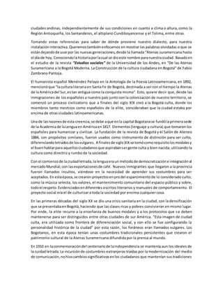 ciudades andinas, independientemente de sus condiciones en cuanto a clima o altura, como la
Región Antioqueña, los Santanderes, el altiplano Cundiboyancense y el Tolima, entre otras.
Tomando estas referencias para saber de dónde proviene nuestro dialecto, para nuestra
instalacióninteractiva.Queremostambiénenfocarnos en mostrar las palabras olvidadas o que se
estándejandode usarpor las nuevasgeneraciones,desde la llamada “Atenas suramericana hasta
el día de hoy.Conociendolahistoriaporlacual se dioeste nombre paranuestraciudad. Basadoen
el estudio de la revista “Estudios sociales” de la Universidad de los Andes, en “De las Atenas
Suramericana a la Bogotá Moderna. La Construcción de la cultura ciudadana en Bogotá” de Fabio
Zambrano Pantoja.
El humanista español Menéndez Pelayo en la Antología de la Poesía Latinoamericana, en 1892,
mencionóque "laculturaliterariaen Santa Fe de Bogotá, destinada a ser con el tiempo la Atenas
de la Américadel Sur,estan antigua como la conquista misma". Esto, quiere decir que, desde las
inmigraciones de los españoles a nuestro país junto con la colonización de nuestro territorio, se
comenzó un proceso civilizatorio que a finales del siglo XIX creó a la Bogotá culta, donde los
miembros tanto mestizos como españoles de la elite, consideraban que la ciudad estaba por
encima de otras ciudades latinoamericanas.
Una de lasrazonesde esta creencia,se debe aque enla capital Bogotanase fundólaprimerasede
de la Academiade laLenguaen Américaen1817. Elementos(lenguaje y cultura) que tomaron los
españoles para humanizar y civilizar. La fundación de la revista de Bogotá y el Salón de Ateneo
1884, con propósitos similares, fueron usados como instrumento de distinción para ser culto,
diferenciandoletradosde losvulgares. A finalesde sigloXIXse tomócomorequisitolosmodalesy
el buenhablarpara aquellosciudadanosque aspirabansergente culta y bien nacida; utilizando la
cultura como directriz y rumbo de la sociedad.
Con el comienzode laciudad letrada,lalenguaeraun métodode democratizacióne integraciónal
mercadoMundial;con lasexportacionesde café. Nuevos inmigrantes que llegaron a la provincia
fueron llamados incultos, viéndose en la necesidad de aprender sus costumbres para ser
aceptados.En estaépoca,se crearon proyectosenprodel esparcimientode lo considerado culto;
como la música selecta, los valores, el mantenimiento comunitario del espacio público y sobre,
todoel respeto.Evidenciadosendiferentes escritos literarios y manuales de comportamiento. El
proyecto social era el de culturizar a toda la sociedad por encima cualquier cosa.
En las primeras décadas del siglo XX se dio una crisis sanitaria en la ciudad, con la densificación
que se presentabaenBogotá,haciendo que las clases ricas y pobres convivieran en mismo lugar.
Por ende, la elite recurre a la enseñanza de buenos modales y a los protocolos que se deben
mantenerse para ser distinguidos entre otras ciudades de sur América. “Esta imagen de ciudad
culta, era utilizada como frontera de diferenciación social, y con ello se fue configurando la
personalidad histórica de la ciudad” por esta razón, los foráneos eran llamados vulgares. Los
Bogotanos, en esta época tenían unas costumbres tradicionales persistentes que crearon el
patrimonio cultural de la Atenas Suramericana difundida por la prensa al mundo.
En 1910 en laconmemoracióndel centenariode laindependencia se mantenía aun los ideales de
la cuidadletrada.La incursiónde costumbres extranjeras traídas por la modernización del medio
de comunicación,nohizocambiossignificativosenlos ciudadanos que mantenían sus tradiciones
 