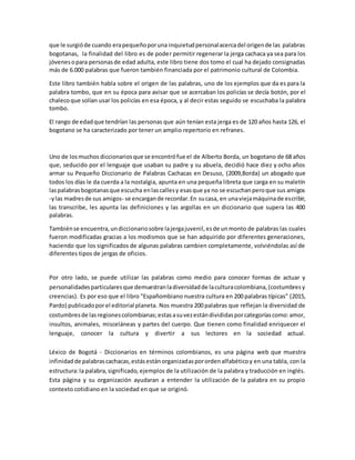 que le surgióde cuando erapequeñoporuna inquietudpersonalacercadel origende las palabras
bogotanas, la finalidad del libro es de poder permitir regenerar la jerga cachaca ya sea para los
jóvenesopara personasde edad adulta, este libro tiene dos tomo el cual ha dejado consignadas
más de 6.000 palabras que fueron también financiada por el patrimonio cultural de Colombia.
Este libro también habla sobre el origen de las palabras, uno de los ejemplos que da es para la
palabra tombo, que en su época para avisar que se acercaban los policías se decía botón, por el
chalecoque solían usar los policías en esa época, y al decir estas seguido se escuchaba la palabra
tombo.
El rango de edadque tendrían las personas que aún tenían esta jerga es de 120 años hasta 126, el
bogotano se ha caracterizado por tener un amplio repertorio en refranes.
Uno de losmuchos diccionariosque se encontrófue el de Alberto Borda, un bogotano de 68 años
que, seducido por el lenguaje que usaban su padre y su abuela, decidió hace diez y ocho años
armar su Pequeño Diccionario de Palabras Cachacas en Desuso, (2009,Borda) un abogado que
todos los días le da cuerda a la nostalgia, apunta en una pequeña libreta que carga en su maletín
laspalabrasbogotanasque escucha enlascallesy esasque ya no se escuchanperoque sus amigos
-ylas madresde sus amigos- se encargande recordar.En sucasa, en unaviejamáquinade escribir,
las transcribe, les apunta las definiciones y las argollas en un diccionario que supera las 400
palabras.
Tambiénse encuentra,undiccionariosobre lajergajuvenil,esde unmonto de palabras las cuales
fueron modificadas gracias a los modismos que se han adquirido por diferentes generaciones,
haciendo que los significados de algunas palabras cambien completamente, volviéndolas así de
diferentes tipos de jergas de oficios.
Por otro lado, se puede utilizar las palabras como medio para conocer formas de actuar y
personalidadesparticularesque demuestranladiversidadde laculturacolombiana,(costumbresy
creencias). Es por eso que el libro "Españombiano nuestra cultura en 200 palabras típicas" (2015,
Pardo) publicadoporel editorial planeta. Nos muestra 200 palabras que reflejan la diversidad de
costumbresde lasregionescolombianas;estasasuvezestándivididasporcategoríascomo:amor,
insultos, animales, misceláneas y partes del cuerpo. Que tienen como finalidad enriquecer el
lenguaje, conocer la cultura y divertir a sus lectores en la sociedad actual.
Léxico de Bogotá - Diccionarios en términos colombianos, es una página web que muestra
infinidadde palabrascachacas,estásestánorganizadasporordenalfabéticoy en una tabla, con la
estructura:la palabra,significado, ejemplos de la utilización de la palabra y traducción en inglés.
Esta página y su organización ayudaran a entender la utilización de la palabra en su propio
contexto cotidiano en la sociedad en que se originó.
 