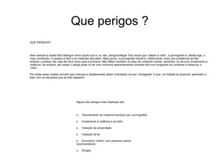 Que perigos ?
QUE PERIGOS?

Nem sempre é tarefa fácil distinguir entre aquilo que é, ou não, perigoso/ilegal. Dos riscos que “saltam à vista”, a pornografia é, desde logo, o
mais conhecido. O acesso é fácil e os materiais abundam. Mais grave, a pornografia infantil é, infelizmente, outro dos problemas da Net,
embora o acesso não seja tão fácil como para a primeira. Não faltam também os sites de conteúdo racista, xenófobo, ou de puro incitamento à
violência. No entanto, por vezes o perigo pode vir de uma conversa aparentemente inocente tida num programa de conversa a distancia, o
“chat”.
Por todas estas razões convém que crianças e adolescentes sejam orientados na sua “navegação” e que, na medida do possível, aprendam a
lidar com as situações que se lhes deparem.

Alguns dos perigos mais habituais são:

o

Visionamento de material impróprio (ex: pornografia)

o

Incitamento à violência e ao ódio

o

Violação da privacidade

o

Violação da lei

o Encontros “online” com pessoas menos
recomendáveis
o

Drogas

 