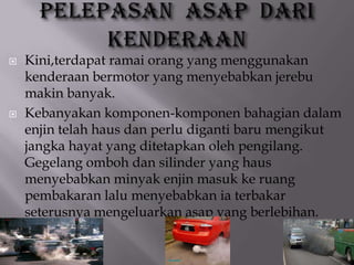  Kini,terdapat ramai orang yang menggunakan
kenderaan bermotor yang menyebabkan jerebu
makin banyak.
 Kebanyakan komponen-komponen bahagian dalam
enjin telah haus dan perlu diganti baru mengikut
jangka hayat yang ditetapkan oleh pengilang.
Gegelang omboh dan silinder yang haus
menyebabkan minyak enjin masuk ke ruang
pembakaran lalu menyebabkan ia terbakar
seterusnya mengeluarkan asap yang berlebihan.
 