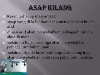  Kesan terhadap masyarakat.
 -asap yang di keluarkan akan menyebabkan hujan
asid
 -hujan asid akan menyebabkan pelbagai hidupan
akuatik mati
 -selain itu hujan asid juga akan menyebabkan
pelbagai tumbuhan mati
 -selain daripada hujan asid asap dari kilang juga
akan menyebabkan kesesakan penafasan manusia
 