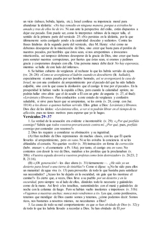 un vicio (tabaco, bebida, lujuria, etc.), Israel confiesa su impotencia moral para
abandonar la idolatría: «No hay remedio en ninguna manera, porque a extraños he
amado y tras de ellos he de ir». Ni aun ante la perspectiva del exilio, están dispuestos a
dejar ese pecado. Éste puede ser, como lo interpretan rabinos de la mayor talla, el
sentido de la primera parte del versículo 25: «No persistas en la idolatría, por la que
últimamente serás castigado yendo a la cautividad descalzo y sediento». Contra las
frases fatalistas de la segunda parte del versículo, dice M. Henry: «Así como no
debemos desesperar de la misericordia de Dios, sino creer que basta para el perdón de
nuestros pecados, por horribles que éstos sean, si nos arrepentimos e invocamos
misericordia, así tampoco debemos desesperar de la gracia de Dios, sino creer que basta
para someter nuestras corrupciones, por fuertes que éstas sean, si oramos y pedimos
gracia y cooperamos después con ella. Una persona nunca debe decir No hay esperanza,
mientras se halla de este lado del infierno».
6. Se habían cubierto de vergüenza al rechazar lo que les habría servido de ayuda
(vv. 26–28): «Como se avergüenza el ladrón cuando es descubierto (lit. hallado),
especialmente si antes pasaba por ser hombre honrado, así se avergonzará la casa de
Israel, no con una confusión de arrepentimiento por el pecado del que ha sido hallada
culpable, sino con la que causa la desilusión que el castigo le trae por el pecado». En la
prosperidad le habían vuelto la espalda a Dios, pero cuando la calamidad apriete, no
podrán hallar otro alivio que el de acudir a Él con un grito de angustia (v. 27, al final):
«Levántate y líbranos». Para conducirlos a este estado de vergüenza y confusión
saludable, si sirve para hacer que se arrepientan, se les envía (v. 28, comp. con Jue.
10:14) a los dioses a quienes habían servido. Ellos gritan a Dios: Levántate y líbranos.
Dios dice de los ídolos: «Levántense ellos, a ver si te podrán librar en el tiempo de tu
aflicción, pues no tienes motivos para esperar que yo lo haga».
Versículos 29–37
1. La verdad de la acusación era evidente e incontestable (v. 29): «¿Por qué porfiáis
conmigo? Sabéis que todos vosotros prevaricasteis contra mí. ¿Por qué, pues, porfiáis
conmigo por contender con vosotros?»
2. Dios les requiere a considerar su obstinación y su ingratitud.
(A) Han recibido de Dios reprensiones de muchas clases, con las que Él quería
llevarles al arrepentimiento, pero en vano. Ni se les avivaba la conciencia ni se les
ablandaba el corazón. No querían recibir (v. 30) instrucción en forma de corrección
(hebr. musar; v. el comentario a Pr. 1:8a); por tanto, el castigo era en vano. No
contentos con desoír la voz de Dios, mataban a los profetas que la proclamaban (v.
30b): «Vuestra espada devoró a vuestros profetas como león destrozador» (v. 26:23; 2
R. 21:16).
(B) «¡Oh generación!—les dice ahora (v. 31) tiernamente—. ¿He sido yo un
desierto para Israel o una tierra de tinieblas?» Como si dijese: «¿No he sido para ellos
un manantial de agua viva (v. 13) para proveerles de todo lo que bastaba para satisfacer
sus necesidades? ¿Acaso los he dejado en la oscuridad, sin guía que les mostrase el
camino?» Es cierto que, a veces, Dios lleva a su pueblo por un desierto y en la
oscuridad, pero siempre va al lado de ellos, dándoles todo lo necesario y guiándoles
como de la mano. Así llevó a los israelitas, sustentándoles con el maná y guiándoles de
noche con la columna de fuego. Pero se habían vuelto insolentes e imperiosos (v. 31b):
«Vagamos a nuestras anchas; nunca más vendremos a ti». Los que, como pordioseros,
tenemos que mendigar de Dios cuanto somos y tenemos, ¿cómo podemos decir: Somos
ricos, nos bastamos a nosotros mismos, no necesitamos a Dios?
3. La causa de todo su mal comportamiento es que se han olvidado de Dios (v. 32) y
de todo lo que les habría llevado a recordar a Dios. Se han olvidado de Él por
 