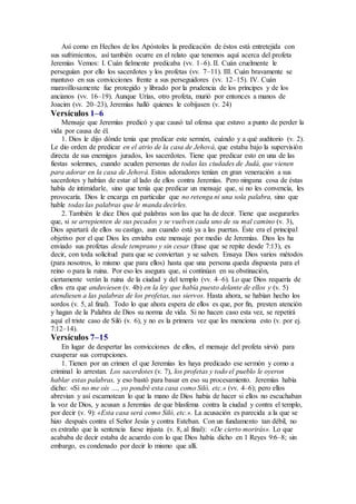 Así como en Hechos de los Apóstoles la predicación de éstos está entretejida con
sus sufrimientos, así también ocurre en el relato que tenemos aquí acerca del profeta
Jeremías Vemos: I. Cuán fielmente predicaba (vv. 1–6). II. Cuán cruelmente le
perseguían por ello los sacerdotes y los profetas (vv. 7–11). III. Cuán bravamente se
mantuvo en sus convicciones frente a sus perseguidores (vv. 12–15). IV. Cuán
maravillosamente fue protegido y librado por la prudencia de los príncipes y de los
ancianos (vv. 16–19). Aunque Urías, otro profeta, murió por entonces a manos de
Joacim (vv. 20–23), Jeremías halló quienes le cobijasen (v. 24)
Versículos 1–6
Mensaje que Jeremías predicó y que causó tal ofensa que estuvo a punto de perder la
vida por causa de él.
1. Dios le dijo dónde tenía que predicar este sermón, cuándo y a qué auditorio (v. 2).
Le dio orden de predicar en el atrio de la casa de Jehová, que estaba bajo la supervisión
directa de sus enemigos jurados, los sacerdotes. Tiene que predicar esto en una de las
fiestas solemnes, cuando acuden personas de todas las ciudades de Judá, que vienen
para adorar en la casa de Jehová. Estos adoradores tenían en gran veneración a sus
sacerdotes y habían de estar al lado de ellos contra Jeremías. Pero ninguna cosa de éstas
había de intimidarle, sino que tenía que predicar un mensaje que, si no les convencía, les
provocaría. Dios le encarga en particular que no retenga ni una sola palabra, sino que
hable todas las palabras que le manda decirles.
2. También le dice Dios qué palabras son las que ha de decir. Tiene que asegurarles
que, si se arrepienten de sus pecados y se vuelven cada uno de su mal camino (v. 3),
Dios apartará de ellos su castigo, aun cuando está ya a las puertas. Éste era el principal
objetivo por el que Dios les enviaba este mensaje por medio de Jeremías. Dios les ha
enviado sus profetas desde temprano y sin cesar (frase que se repite desde 7:13), es
decir, con toda solicitud para que se conviertan y se salven. Ensaya Dios varios métodos
(para nosotros, lo mismo que para ellos) hasta que una persona queda dispuesta para el
reino o para la ruina. Por eso les asegura que, si continúan en su obstinación,
ciertamente verán la ruina de la ciudad y del templo (vv. 4–6). Lo que Dios requería de
ellos era que anduviesen (v. 4b) en la ley que había puesto delante de ellos y (v. 5)
atendiesen a las palabras de los profetas, sus siervos. Hasta ahora, se habían hecho los
sordos (v. 5, al final). Todo lo que ahora espera de ellos es que, por fin, presten atención
y hagan de la Palabra de Dios su norma de vida. Si no hacen caso esta vez, se repetirá
aquí el triste caso de Siló (v. 6), y no es la primera vez que les menciona esto (v. por ej.
7:12–14).
Versículos 7–15
En lugar de despertar las convicciones de ellos, el mensaje del profeta sirvió para
exasperar sus corrupciones.
1. Tienen por un crimen el que Jeremías les haya predicado ese sermón y como a
criminal lo arrestan. Los sacerdotes (v. 7), los profetas y todo el pueblo le oyeron
hablar estas palabras, y eso bastó para basar en eso su procesamiento. Jeremías había
dicho: «Si no me oís …, yo pondré esta casa como Siló, etc.» (vv. 4–6); pero ellos
abrevian y así escamotean lo que la mano de Dios había de hacer si ellos no escuchaban
la voz de Dios, y acusan a Jeremías de que blasfema contra la ciudad y contra el templo,
por decir (v. 9): «Esta casa será como Siló, etc.». La acusación es parecida a la que se
hizo después contra el Señor Jesús y contra Esteban. Con un fundamento tan débil, no
es extraño que la sentencia fuese injusta (v. 8, al final): «De cierto morirás». Lo que
acababa de decir estaba de acuerdo con lo que Dios había dicho en 1 Reyes 9:6–8; sin
embargo, es condenado por decir lo mismo que allí.
 
