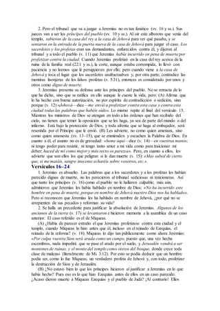 2. Pero el tribunal que va a juzgar a Jeremías no es tan fanático (vv. 16 y ss.). Sus
jueces van a ser los príncipes del pueblo (vv. 10 y ss.). Al oír este alboroto que venía del
templo, subieron de la casa del rey a la casa de Jehová para ver qué pasaba, y se
sentaron en la entrada de la puerta nueva de la casa de Jehová para juzgar el caso. Los
sacerdotes y los profetas eran sus demandantes, enfurecidos contra él, y dijeron al
tribunal y a todo el pueblo (v. 11) que Jeremías había incurrido en pena de muerte por
profetizar contra la ciudad. Cuando Jeremías profetizó en la casa del rey acerca de la
ruina de la familia real (22:1 y ss.), la corte, aunque estaba corrompida, lo llevó con
paciencia y no leemos que le persiguieran por ello; pero cuando viene a la casa de
Jehová y toca el lugar que los sacerdotes usufructuaban y, por otra parte, contradice las
mentiras lisonjeras de los falsos profetas (v. 5:31), entonces es considerado por unos y
otros como digno de muerte.
3. Jeremías presenta su defensa ante los príncipes del pueblo. No se retracta de lo
que ha dicho, sino que se ratifica en ello aunque le cueste la vida, pero: (A) Afirma que
lo ha hecho con buena autorización, no por espíritu de contradicción o sedición, sino
porque (v. 12) «Jehová—dice—me envió a profetizar contra esta casa y contra esta
ciudad todas las palabras que habéis oído». Lo mismo repite al final del versículo 15.
Mientras los ministros de Dios se atengan en todo a las órdenes que han recibido del
cielo, no tienen que temer la oposición que se les haga, ya sea de parte del mundo o del
infierno. Está bajo la protección de Dios, y toda afrenta que se haga al embajador, será
resentida por el Príncipe que le envió. (B) Les advierte, no como quien amenaza, sino
como quien amonesta (vv. 13–15), que se enmienden y escuchen la Palabra de Dios. En
cuanto a él, el asunto no es de gravedad: «heme aquí—dice (v. 14)—en vuestras manos;
ni tengo poder para resistir, ni tengo tanto amor a mi vida como para traicionar mi
deber; haced de mí como mejor y más recto os parezca». Pero, en cuanto a ellos, les
advierte que son ellos los que peligran si le dan muerte (v. 15): «Mas sabed de cierto
que, si me matáis, sangre inocente echaréis sobre vosotros, etc.».
Versículos 16–24
1. Jeremías es absuelto. Las palabras que a los sacerdotes y a los profetas les habían
parecido dignas de muerte, no les parecieron al tribunal sediciosas ni traicioneras. Así
que tanto los príncipes (v. 16) como el pueblo no le hallaron culpable; más aún,
admitieron que Jeremías les había hablado en nombre de Dios: «No ha incurrido este
hombre en pena de muerte, porque en nombre de Jehová nuestro Dios nos ha hablado».
Pero si reconocen que Jeremías les ha hablado en nombre de Jehová, ¿por qué no se
arrepienten de sus pecados y reforman su vida?
2. Se halla un precedente para justificar la absolución de Jeremías. Algunos de los
ancianos de la tierra (v. 17) se levantaron e hicieron memoria a la asamblea de un caso
anterior. El caso referido es el de Miqueas.
(A) ¿Había de parecer extraño el que Jeremías profetizase contra esta ciudad y el
templo, cuando Miqueas lo hizo antes que él, incluso en el reinado de Ezequías, el
reinado de la reforma? (v. 18). Miqueas lo dijo tan públicamente como ahora Jeremías:
«Por culpa vuestra Sion será arada como un campo, puesto que, una vez hecha
escombros, nada impedirá que se pase el arado por el suelo, y Jerusalén vendrá a ser
montones de ruinas, y el monte del templo como oteros del bosque, donde crece toda
clase de maleza» (literalmente de Mi. 3:12). Por esto se podía deducir que un hombre
podía ser, como lo fue Miqueas, un verdadero profeta de Jehová y, con todo, profetizar
la destrucción de Sion y de Jerusalén.
(B) ¿No estuvo bien lo que los príncipes hicieron al justificar a Jeremías en lo que
había hecho? Pues eso es lo que hizo Ezequías antes de ellos en un caso parecido.
¿Acaso dieron muerte a Miqueas Ezequías y el pueblo de Judá? ¡Al contrario! Ellos
 