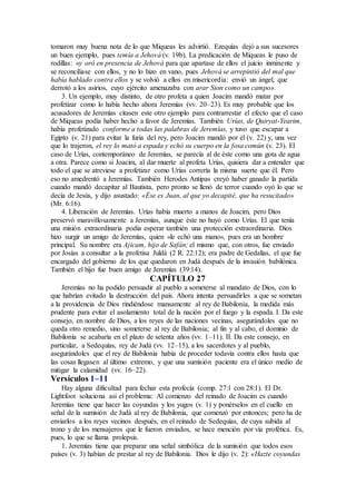 tomaron muy buena nota de lo que Miqueas les advirtió. Ezequías dejó a sus sucesores
un buen ejemplo, pues temía a Jehová (v. 19b). La predicación de Miqueas le puso de
rodillas: «y oró en presencia de Jehová para que apartase de ellos el juicio inminente y
se reconciliase con ellos, y no lo hizo en vano, pues Jehová se arrepintió del mal que
había hablado contra ellos y se volvió a ellos en misericordia: envió un ángel, que
derrotó a los asirios, cuyo ejército amenazaba con arar Sion como un campo».
3. Un ejemplo, muy distinto, de otro profeta a quien Joacim mandó matar por
profetizar como lo había hecho ahora Jeremías (vv. 20–23). Es muy probable que los
acusadores de Jeremías citasen este otro ejemplo para contrarrestar el efecto que el caso
de Miqueas podía haber hecho a favor de Jeremías. También Urías, de Quiryat-Yearim,
había profetizado conforme a todas las palabras de Jeremías, y tuvo que escapar a
Egipto (v. 21) para evitar la furia del rey, pero Joacim mandó por él (v. 22) y, una vez
que lo trajeron, el rey lo mató a espada y echó su cuerpo en la fosa común (v. 23). El
caso de Urías, contemporáneo de Jeremías, se parecía al de éste como una gota de agua
a otra. Parece como si Joacim, al dar muerte al profeta Urías, quisiera dar a entender que
todo el que se atreviese a profetizar como Urías correría la misma suerte que él. Pero
eso no amedrentó a Jeremías. También Herodes Antipas creyó haber ganado la partida
cuando mandó decapitar al Bautista, pero pronto se llenó de terror cuando oyó lo que se
decía de Jesús, y dijo asustado: «Ése es Juan, al que yo decapité, que ha resucitado»
(Mr. 6:16).
4. Liberación de Jeremías. Urías había muerto a manos de Joacim, pero Dios
preservó maravillosamente a Jeremías, aunque éste no huyó como Urías. El que tenía
una misión extraordinaria podía esperar también una protección extraordinaria. Dios
hizo surgir un amigo de Jeremías, quien «le echó una mano», pues era un hombre
principal. Su nombre era Ajicam, hijo de Safán; el mismo que, con otros, fue enviado
por Josías a consultar a la profetisa Juldá (2 R. 22:12); era padre de Gedalías, el que fue
encargado del gobierno de los que quedaron en Judá después de la invasión babilónica.
También el hijo fue buen amigo de Jeremías (39:14).
CAPÍTULO 27
Jeremías no ha podido persuadir al pueblo a someterse al mandato de Dios, con lo
que habrían evitado la destrucción del país. Ahora intenta persuadirles a que se sometan
a la providencia de Dios rindiéndose mansamente al rey de Babilonia, la medida más
prudente para evitar el asolamiento total de la nación por el fuego y la espada. I. Da este
consejo, en nombre de Dios, a los reyes de las naciones vecinas, asegurándoles que no
queda otro remedio, sino someterse al rey de Babilonia; al fin y al cabo, el dominio de
Babilonia se acabaría en el plazo de setenta años (vv. 1–11). II. Da este consejo, en
particular, a Sedequías, rey de Judá (vv. 12–15), a los sacerdotes y al pueblo,
asegurándoles que el rey de Babilonia había de proceder todavía contra ellos hasta que
las cosas llegasen al último extremo, y que una sumisión paciente era el único medio de
mitigar la calamidad (vv. 16–22).
Versículos 1–11
Hay alguna dificultad para fechar esta profecía (comp. 27:1 con 28:1). El Dr.
Lightfoot soluciona así el problema: Al comienzo del reinado de Joacim es cuando
Jeremías tiene que hacer las coyundas y los yugos (v. 1) y ponérselos en el cuello en
señal de la sumisión de Judá al rey de Babilonia, que comenzó por entonces; pero ha de
enviarlos a los reyes vecinos después, en el reinado de Sedequías, de cuya subida al
trono y de los mensajeros que le fueron enviados, se hace mención por vía profética. Es,
pues, lo que se llama prolepsis.
1. Jeremías tiene que preparar una señal simbólica de la sumisión que todos esos
países (v. 3) habían de prestar al rey de Babilonia. Dios le dijo (v. 2): «Hazte coyundas
 