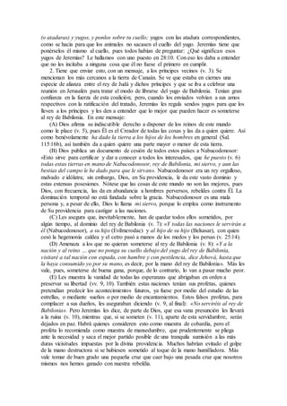 (o ataduras) y yugos, y ponlos sobre tu cuello; yugos con las atadura correspondientes,
como se hacía para que los animales no sacasen el cuello del yugo. Jeremías tiene que
ponérselos él mismo al cuello, pues todos habían de preguntar: ¿Qué significan esos
yugos de Jeremías? Le hallamos con uno puesto en 28:10. Con eso les daba a entender
que no les incitaba a ninguna cosa que él no fuese el primero en cumplir.
2. Tiene que enviar esto, con un mensaje, a los príncipes vecinos (v. 3). Se
mencionan los más cercanos a la tierra de Canaán. Se ve que estaba en ciernes una
especie de alianza entre el rey de Judá y dichos príncipes y que se iba a celebrar una
reunión en Jerusalén para tratar el modo de librarse del yugo de Babilonia. Tenían gran
confianza en la fuerza de esta coalición; pero, cuando los enviados volvían a sus amos
respectivos con la ratificación del tratado, Jeremías les regala sendos yugos para que los
lleven a los príncipes y les den a entender que lo mejor que pueden hacer es someterse
al rey de Babilonia. En este mensaje:
(A) Dios afirma su indiscutible derecho a disponer de los reinos de este mundo
como le place (v. 5), pues Él es el Creador de todas las cosas y las da a quien quiere. Así
como benévolamente ha dado la tierra a los hijos de los hombres en general (Sal.
115:16b), así también da a quien quiere una parte mayor o menor de esta tierra.
(B) Dios publica un documento de cesión de todos estos países a Nabucodonosor:
«Esto sirve para certificar y dar a conocer a todos los interesados, que he puesto (v. 6)
todas estas tierras en mano de Nabucodonosor, rey de Babilonia, mi siervo, y aun las
bestias del campo le he dado para que le sirvan». Nabucodonosor era un rey orgulloso,
malvado e idólatra; sin embargo, Dios, en Su providencia, le da este vasto dominio y
estas extensas posesiones. Nótese que las cosas de este mundo no son las mejores, pues
Dios, con frecuencia, las da en abundancia a hombres perversos, rebeldes contra Él. La
dominación temporal no está fundada sobre la gracia. Nabucodonosor es una mala
persona y, a pesar de ello, Dios lo llama mi siervo, porque lo emplea como instrumento
de Su providencia para castigar a las naciones.
(C) Les asegura que, inevitablemente, han de quedar todos ellos sometidos, por
algún tiempo, al dominio del rey de Babilonia (v. 7): «Y todas las naciones le servirán a
él (Nabucodonosor), a su hijo (Evilmerodac) y al hijo de su hijo (Belsasar), con quien
cesó la hegemonía caldea y el cetro pasó a manos de los medos y los persas (v. 25:14).
(D) Amenaza a los que no quieran someterse al rey de Babilonia (v. 8): «Y a la
nación y al reino … que no ponga su cuello debajo del yugo del rey de Babilonia,
visitaré a tal nación con espada, con hambre y con pestilencia, dice Jehová, hasta que
la haya consumido yo por su mano, es decir, por la mano del rey de Babilonia». Más les
vale, pues, someterse de buena gana, porque, de lo contrario, lo van a pasar mucho peor.
(E) Les muestra la vanidad de todas las esperanzas que abrigaban en orden a
preservar su libertad (vv. 9, 10). También estas naciones tenían sus profetas, quienes
pretendían predecir los acontecimientos futuros, ya fuese por medio del estudio de las
estrellas, o mediante sueños o por medio de encantamientos. Estos falsos profetas, para
complacer a sus dueños, les aseguraban diciendo (v. 9, al final): «No serviréis al rey de
Babilonia». Pero Jeremías les dice, de parte de Dios, que esa vana presunción les llevará
a la ruina (v. 10), mientras que, si se someten (v. 11), aparte de esta servidumbre, serán
dejados en paz. Habrá quienes consideren esto como muestra de cobardía, pero el
profeta lo recomienda como muestra de mansedumbre, que prudentemente se pliega
ante la necesidad y saca el mejor partido posible de una tranquila sumisión a las más
duras vicisitudes impuestas por la divina providencia. Muchos habrían evitado el golpe
de la mano destructora si se hubiesen sometido al toque de la mano humilladora. Más
vale tomar de buen grado una pequeña cruz que caer bajo una pesada cruz que nosotros
mismos nos hemos ganado con nuestra rebeldía.
 