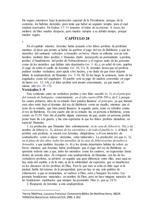 De seguro estuvieron bajo la protección especial de la Providencia, porque, de lo
contrario, los habrían derretido, pero tenía que haber un segundo templo, para el cual
estaban reservados. En Esdras 1:7–11 tenemos el relato de su retorno. A veces, los
molinos de Dios muelen despacio, pero muelen siempre a su debido tiempo, porque
muelen seguro.
CAPÍTULO 28
9
En el capítulo anterior, Jeremías había acusado a los falsos profetas de profetizar
mentiras al decir que pronto se había de quebrar el yugo del rey de Babilonia y que los
utensilios del santuario volverían a Jerusalén en breve. Ahora se enfrenta con un solo
hombre, también falso profeta. I. Hananías (hebr. Jananyah), un pretendiente a profeta,
predice el hundimiento del poder de Nabucodonosor y el regreso tanto de las personas
como de los utensilios que habían sido deportados (vv. 1–4), y, en señal de esto, quiebra
el yugo de sobre el cuello de Jeremías (vv. 10, 11). II. Jeremías desea que tal profecía
pudiese resultar verdadera, pero apela a los hechos, y no duda de que éstos dejarán
fallida la seudoprofecía de Hananías (vv. 5–9). III. Se lee luego la sentencia, tanto de los
engañados como del engañador: El pueblo verá su yugo de madera convertido en yugo
de hierro (vv. 12–14), y el falso profeta será pronto exterminado, ya que murió el
mismo año (vv. 15–17).
Versículos 1–9
Esta contienda entre un verdadero profeta y otro falso sucedió (v. 1) en el principio
del reinado de Sedequías; concretamente, en el año cuarto (594–593 a. de C.), porque
los cuatro primeros años de su reinado bien pueden llamarse el principio, ya que durante
esos años reinó bajo el dominio del rey de Babilonia como un vasallo; mientras que el
resto de su reinado, que bien puede llamarse la segunda parte, reinó en rebelión contra
el rey de Babilonia. En este cuarto año de su reinado fue en persona a Babilonia, como
vemos en 51:59. Esto dio al pueblo alguna esperanza de que, yendo en persona, podría
poner buen fin a la guerra, y fue esta esperanza la que los falsos profetas alentaban, en
especial Hananías.
1. La predicción que Hananías hizo solemnemente en la casa de Jehová (v. 1b), y en
nombre de Jehová (v. 2), delante de los sacerdotes y de todo el pueblo (v. 1, al final). Al
proferir esta profecía, se encaró con Jeremías, dirigiéndose a él con intención de
contradecirle, como si dijese: «Jeremías, estás mintiendo». La predicción era que (v. 3),
en el plazo de dos años, todos los utensilios de la casa de Jehová serían devueltos a
Jerusalén, y que también Jeconías (v. 4) y los demás deportados habían de volver en
breve; mientras que Jeremías había profetizado que el yugo del rey de Babilonia se
apretaría todavía más y que, tanto los utensilios como los cautivos, no regresarían hasta
dentro de setenta años. Al comparar esta seudoprofecía de Hananías con las de los
verdaderos profetas, se advierte en seguida una gran diferencia entre ellas, pues aquí no
hay nada del espíritu y de la vida, ni de la sublimidad de expresión, que se manifiestan
en los discursos de los profetas de Dios. Pero lo que más se echa en falta aquí es la
piedad; habla del retorno de la prosperidad, pero no hay ni una sola palabra de
exhortación a que se arrepientan, se vuelvan a Dios, oren y busquen Su rostro. Les
promete bendiciones materiales, en nombre de Dios, pero no hace ninguna mención de
las bendiciones espirituales que siempre ha prometido Dios (v. por ej. 24:7).
2. Respuesta de Jeremías a esta seudoprofecía.
9
Henry,Matthew; Lacueva,Francisco: Comentario Bı́blico De Matthew Henry.08224
TERRASSA (Barcelona) :Editorial CLIE,1999, S.852
 