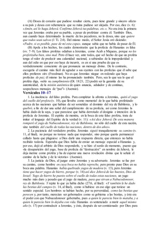 (A) Desea de corazón que pudiese resultar cierta, pues tiene grande y sincero afecto
a su país y desea con vehemencia que su ruina pudiese ser alejada. Por eso, dice (v. 6):
«Amén, así lo haga Jehová. Confirme Jehová tus palabras, etc.». No era ésta la primera
vez que Jeremías oraba por su pueblo, a pesar de profetizar contra él. También Dios,
aun cuando haya determinado la muerte de los pecadores, no la desea, sino que quiere
que todos sean salvos (1 Ti. 2:4). Del mismo modo, el Señor Jesús oró diciendo:
«Padre, si es posible, pase de mí esta copa», aunque sabía que no había de pasar de Él.
(B) Apela a los hechos, los cuales demostrarán que la profecía de Hananías es falsa
(vv. 7–9). Los falsos profetas odiaban a Jeremías, como Acab a Miqueas, porque no les
profetizaba bien, sino mal. Pero él hace ver, ante todos, que «el hecho de que un profeta
tenga el valor de predecir una calamidad nacional, a sabiendas de la impopularidad y
aun del odio en que por eso haya de incurrir, es en sí una prueba de que es
verdaderamente consciente de que pronuncia un mensaje divino. De lo contrario,
escogería el camino más fácil de agradar a sus oyentes con las profecías que él sabe que
ellos prefieren oír» (Freedman). No es que Jeremías niegue en redondo que haya
profecías de paz; él mismo las ha pronunciado también. Pero, sea lo que sea lo que el
profeta diga, «sólo su cumplimiento (Dt. 18:21, 22) podrá ser la garantía de su
autenticidad, de la misión auténtica de quien anuncia, adulador y de continuo,
sospechosos mensajes de “paz”» (Asensio).
Versículos 10–17
1. La insolencia del falso profeta. Para completar la afrenta a Jeremías, quitó el yugo
del cuello del profeta (v. 10), que llevaba como memorial de lo que había profetizado
acerca de las naciones que habían de ser sometidas al dominio del rey de Babilonia, y lo
quebró, a fin de dar una señal del cumplimiento de su profecía, así como Jeremías la
había dado de la suya, y que pareciese que había derrotado el designio e intención de la
profecía de Jeremías. El espíritu de mentira, en la boca de este falso profeta, trata de
imitar el lenguaje del Espíritu de la verdad (v. 11): «Así dice Jehová: De esta manera
romperé el yugo de Nabucodonosor, rey de Babilonia, no sólo del cuello de esta nación,
sino también del cuello de todas las naciones, dentro de dos años».
2. La paciencia del verdadero profeta. Jeremías siguió tranquilamente su camino (v.
11, al final), no porque no tuviese nada que responder, sino porque quería permanecer
callado hasta que pluguiese a Dios darle una respuesta directa, que entonces no había
recibido todavía. Esperaba que Dios había de enviar un mensaje especial a Hananías y,
por eso, dejó al arbitrio de Dios responderle, y se hizo el sordo de momento, puesto que
«la desaparición del yugo, base de profecía de “destrucción” en nombre de Jehová, le
deja inerme como profeta y ha de esperar una nueva revelación divina que le señale el
camino de la lucha y de la victoria» (Asensio).
3. La justicia de Dios, al juzgar entre Jeremías y su adversario. Jeremías se fue por
su camino, como hombre en cuya boca no había reproche, pero pronto puso Dios en su
boca una palabra. Hananías había quebrado yugos de madera (v. 13), pero Jeremías
tiene que hacer yugos de hierro, porque (v. 14) así dice Jehová de las huestes, Dios de
Israel: Yugo de hierro he puesto sobre el cuello de todas estas naciones, un yugo
mucho más duro y pesado que el yugo de madera, para que sirvan a Nabucodonosor,
rey de Babilonia. Y repite lo que ya había dicho (27:6, al final): «Y también le he dado
las bestias del campo» (v. 14, al final), como si hubiese en eso algo que tuviese un
sentido especial. Los hombres se habían hecho, por su perversidad, como las bestias que
perecen y, por tanto, merecían ser gobernados como se gobierna a las bestias, y éste era
el poder con que Nabucodonosor gobernaba, pues a quien le parecía bien lo mataba, y a
quien le parecía bien lo dejaba con vida. Hananías es sentenciado a morir aquel mismo
año (v. 17) por contradecir a Jeremías, y éste, después de ser comisionado por Dios para
 