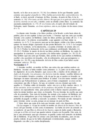 hacerlo, se lo dice en su cara (vv. 15; 16). Los crímenes de los que Hananías queda
convicto son engañar al pueblo (v. 15b) y hablar perversión (lit.) contra Jehová (v. 16,
al final), es decir, pervertir el mensaje de Dios. Jeremías, de parte de Dios, le lee la
sentencia (v. 16): «Por tanto, así dice Jehová: He aquí que yo te quito de sobre la faz de
la tierra; morirás en este año, y morirás como un rebelde contra Dios». La sentencia fue
ejecutada puntualmente (v. 17): «Y en el mismo año, el cuarto año del reinado de
Sedequías, murió Hananías, en el mes séptimo», esto es, en el plazo de dos meses (véase
el v. 1).
CAPÍTULO 29
La disputa entre Jeremías y los falsos profetas se ha llevado a cabo hasta ahora de
palabra, pero en este capítulo se hace por escrito. I. Tenemos aquí una carta que escribió
Jeremías a los cautivos de Babilonia contra los falsos profetas que tenían allí (vv. 1–3).
En dicha carta 1. Se esfuerza en persuadirles a que aguanten con buen ánimo su
cautiverio (vv 4–7). 2. Les precave para que no den ningún crédito a los falsos profetas,
quienes les hacían abrigar esperanzas de una pronta liberación (vv. 8, 9). 3. Les asegura
que Dios los restituirá, en Su misericordia, a su patria al término de setenta años (vv.
10–14). 4. Predice la destrucción de los que continuasen profetizando falsedades (vv.
15–19). 5. Profetiza la muerte de dos de sus falsos profetas en Babilonia, los cuales les
apaciguaban la conciencia en sus pecados y les daban malos ejemplos (vv. 20–23). II.
Hay también aquí una carta que Semaías, falso profeta de los que estaban en Babilonia,
escribió a los sacerdotes de Jerusalén, a fin de soliviantarles para que persiguieran a
Jeremías (vv. 24–29) y una declaración de la ira de Dios contra él por haber escrito
semejante carta (vv. 30–32).
Versículos 1–7
1. Jeremías escribió, en nombre de Dios, una carta a los que estaban cautivos en
Babilonia. Jeconías se había rendido como prisionero (v. 2), junto con la reina madre,
los dignatarios de su corte, llamados aquí eunucos (lit), y muchos de los príncipes de
Judá y de Jerusalén. Los artesanos y los herreros (son los mismos vocablos hebreos de
24:1) son también forzados a rendirse, a fin de que los que se queden en Jerusalén no
dispongan de manos adecuadas para fortificar la ciudad. Con esta mansa sumisión podía
esperarse que Nabucodonosor se aplacase, pero el tirano conquistador se crece con las
concesiones que ellos le hacen. Así que, no contento con eso, después que todos
aquellos (v. 2) habían salido de Jerusalén, vuelve otra vez y se lleva muchos más (v. 1)
de los ancianos, de los sacerdotes, de los profetas y del pueblo. El caso de estos
cautivos era especialmente triste, pues parecía como si fueran mayores pecadores que
todos los demás hombres que vivían en Jerusalén. Por eso Jeremías les escribe una carta
a fin de consolarles. Esta carta de Jeremías fue enviada a los cautivos de Babilonia por
manos de los embajadores que el rey Sedequías envió a Nabucodonosor con el fin (es
probable) de pagarle su tributo y renovarle su sumisión. Por medio de tales mensajeros
quiso Jeremías enviar su carta, porque era un mensaje de parte de Dios.
2. Viene ahora una copia de la carta que Jeremías envió a los deportados. En ella:
(A) Les asegura (v. 4) que les escribe en nombre de Jehová de las huestes, Dios de
Israel, del que Jeremías es sólo como el amanuense. Les había de servir de consuelo en
su cautiverio oír que Dios es Jehová de las huestes, capaz de darles ayuda y liberación,
y de que es el Dios de Israel que guarda todavía el pacto con Su pueblo. Esto sería, de
por sí, una advertencia para que estuviesen en guardia contra toda tentación de idolatría
allí en Babilonia. El que Dios les enviase esta carta había de animarles, pues era una
prueba evidente de que no los había abandonado ni desheredado, aunque estaba
disgustado con ellos y los estaba disciplinando.
 