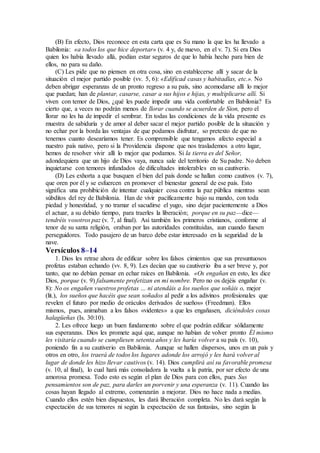 (B) En efecto, Dios reconoce en esta carta que es Su mano la que les ha llevado a
Babilonia: «a todos los que hice deportar» (v. 4 y, de nuevo, en el v. 7). Si era Dios
quien los había llevado allá, podían estar seguros de que lo había hecho para bien de
ellos, no para su daño.
(C) Les pide que no piensen en otra cosa, sino en establecerse allí y sacar de la
situación el mejor partido posible (vv. 5, 6): «Edificad casas y habitadlas, etc.». No
deben abrigar esperanzas de un pronto regreso a su país, sino acomodarse allí lo mejor
que puedan; han de plantar, casarse, casar a sus hijos e hijas, y multiplicarse allí. Si
viven con temor de Dios, ¿qué les puede impedir una vida confortable en Babilonia? Es
cierto que, a veces no podrán menos de llorar cuando se acuerden de Sion, pero el
llorar no les ha de impedir el sembrar. En todas las condiciones de la vida presente es
muestra de sabiduría y de amor al deber sacar el mejor partido posible de la situación y
no echar por la borda las ventajas de que podamos disfrutar, so pretexto de que no
tenemos cuanto desearíamos tener. Es comprensible que tengamos afecto especial a
nuestro país nativo, pero si la Providencia dispone que nos traslademos a otro lugar,
hemos de resolver vivir allí lo mejor que podamos. Si la tierra es del Señor,
adondequiera que un hijo de Dios vaya, nunca sale del territorio de Su padre. No deben
inquietarse con temores infundados de dificultades intolerables en su cautiverio.
(D) Les exhorta a que busquen el bien del país donde se hallan como cautivos (v. 7),
que oren por él y se esfuercen en promover el bienestar general de ese país. Esto
significa una prohibición de intentar cualquier cosa contra la paz pública mientras sean
súbditos del rey de Babilonia. Han de vivir pacíficamente bajo su mando, con toda
piedad y honestidad, y no tramar el sacudirse el yugo, sino dejar pacientemente a Dios
el actuar, a su debido tiempo, para traerles la liberación; porque en su paz—dice—
tendréis vosotros paz (v. 7, al final). Así también los primeros cristianos, conforme al
tenor de su santa religión, oraban por las autoridades constituidas, aun cuando fuesen
perseguidores. Todo pasajero de un barco debe estar interesado en la seguridad de la
nave.
Versículos 8–14
1. Dios les retrae ahora de edificar sobre los falsos cimientos que sus presuntuosos
profetas estaban echando (vv. 8, 9). Les decían que su cautiverio iba a ser breve y, por
tanto, que no debían pensar en echar raíces en Babilonia. «Os engañan en esto, les dice
Dios, porque (v. 9) falsamente profetizan en mi nombre. Pero no os dejéis engañar (v.
8): No os engañen vuestros profetas … ni atendáis a los sueños que soñáis o, mejor
(lit.), los sueños que hacéis que sean soñados al pedir a los adivinos profesionales que
revelen el futuro por medio de oráculos derivados de sueños» (Freedman). Ellos
mismos, pues, animaban a los falsos «videntes» a que les engañasen, diciéndoles cosas
halagüeñas (Is. 30:10).
2. Les ofrece luego un buen fundamento sobre el que podrán edificar sólidamente
sus esperanzas. Dios les promete aquí que, aunque no habían de volver pronto Él mismo
les visitaría cuando se cumpliesen setenta años y les haría volver a su país (v. 10),
poniendo fin a su cautiverio en Babilonia. Aunque se hallen dispersos, unos en un país y
otros en otro, los traerá de todos los lugares adonde los arrojó y les hará volver al
lugar de donde les hizo llevar cautivos (v. 14). Dios cumplirá así su favorable promesa
(v. 10, al final), lo cual hará más consoladora la vuelta a la patria, por ser efecto de una
amorosa promesa. Todo esto es según el plan de Dios para con ellos, pues Sus
pensamientos son de paz, para darles un porvenir y una esperanza (v. 11). Cuando las
cosas hayan llegado al extremo, comenzarán a mejorar. Dios no hace nada a medias.
Cuando ellos estén bien dispuestos, les dará liberación completa. No les dará según la
expectación de sus temores ni según la expectación de sus fantasías, sino según la
 
