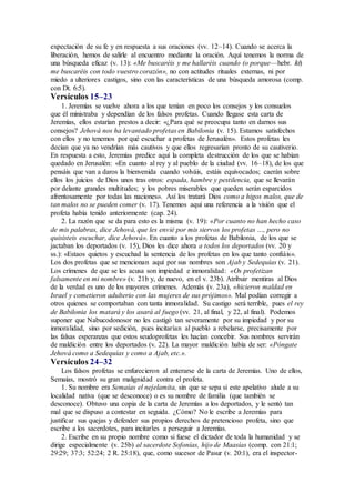 expectación de su fe y en respuesta a sus oraciones (vv. 12–14). Cuando se acerca la
liberación, hemos de salirle al encuentro mediante la oración. Aquí tenemos la norma de
una búsqueda eficaz (v. 13): «Me buscaréis y me hallaréis cuando (o porque—hebr. ki)
me buscaréis con todo vuestro corazón», no con actitudes rituales externas, ni por
miedo a ulteriores castigos, sino con las características de una búsqueda amorosa (comp.
con Dt. 6:5).
Versículos 15–23
1. Jeremías se vuelve ahora a los que tenían en poco los consejos y los consuelos
que él ministraba y dependían de los falsos profetas. Cuando llegase esta carta de
Jeremías, ellos estarían prestos a decir: «¿Para qué se preocupa tanto en darnos sus
consejos? Jehová nos ha levantado profetas en Babilonia (v. 15). Estamos satisfechos
con ellos y no tenemos por qué escuchar a profetas de Jerusalén». Estos profetas les
decían que ya no vendrían más cautivos y que ellos regresarían pronto de su cautiverio.
En respuesta a esto, Jeremías predice aquí la completa destrucción de los que se habían
quedado en Jerusalén: «En cuanto al rey y al pueblo de la ciudad (vv. 16–18), de los que
pensáis que van a daros la bienvenida cuando volváis, estáis equivocados; caerán sobre
ellos los juicios de Dios unos tras otros: espada, hambre y pestilencia, que se llevarán
por delante grandes multitudes; y los pobres miserables que queden serán esparcidos
afrentosamente por todas las naciones». Así los tratará Dios como a higos malos, que de
tan malos no se pueden comer (v. 17). Tenemos aquí una referencia a la visión que el
profeta había tenido anteriormente (cap. 24).
2. La razón que se da para esto es la misma (v. 19): «Por cuanto no han hecho caso
de mis palabras, dice Jehová, que les envié por mis siervos los profetas …, pero no
quisisteis escuchar, dice Jehová». En cuanto a los profetas de Babilonia, de los que se
jactaban los deportados (v. 15), Dios les dice ahora a todos los deportados (vv. 20 y
ss.): «Estaos quietos y escuchad la sentencia de los profetas en los que tanto confiáis».
Los dos profetas que se mencionan aquí por sus nombres son Ajab y Sedequías (v. 21).
Los crímenes de que se les acusa son impiedad e inmoralidad: «Os profetizan
falsamente en mi nombre» (v. 21b y, de nuevo, en el v. 23b). Atribuir mentiras al Dios
de la verdad es uno de los mayores crímenes. Además (v. 23a), «hicieron maldad en
Israel y cometieron adulterio con las mujeres de sus prójimos». Mal podían corregir a
otros quienes se comportaban con tanta inmoralidad. Su castigo será terrible, pues el rey
de Babilonia los matará y los asará al fuego (vv. 21, al final, y 22, al final). Podemos
suponer que Nabucodonosor no les castigó tan severamente por su impiedad y por su
inmoralidad, sino por sedición, pues incitarían al pueblo a rebelarse, precisamente por
las falsas esperanzas que estos seudoprofetas les hacían concebir. Sus nombres servirán
de maldición entre los deportados (v. 22). La mayor maldición había de ser: «Póngate
Jehová como a Sedequías y como a Ajab, etc.».
Versículos 24–32
Los falsos profetas se enfurecieron al enterarse de la carta de Jeremías. Uno de ellos,
Semaías, mostró su gran malignidad contra el profeta.
1. Su nombre era Semaías el nejelamita, sin que se sepa si este apelativo alude a su
localidad nativa (que se desconoce) o es su nombre de familia (que también se
desconoce). Obtuvo una copia de la carta de Jeremías a los deportados, y le sentó tan
mal que se dispuso a contestar en seguida. ¿Cómo? No le escribe a Jeremías para
justificar sus quejas y defender sus propios derechos de pretencioso profeta, sino que
escribe a los sacerdotes, para incitarles a perseguir a Jeremías.
2. Escribe en su propio nombre como si fuese el dictador de toda la humanidad y se
dirige especialmente (v. 25b) al sacerdote Sofonías, hijo de Maasías (comp. con 21:1;
29:29; 37:3; 52:24; 2 R. 25:18), que, como sucesor de Pasur (v. 20:1), era el inspector-
 