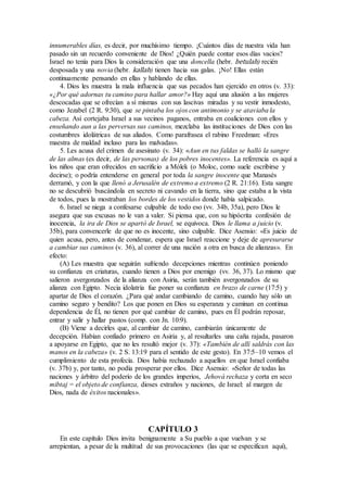 innumerables días, es decir, por muchísimo tiempo. ¡Cuántos días de nuestra vida han
pasado sin un recuerdo conveniente de Dios! ¿Quién puede contar esos días vacios?
Israel no tenía para Dios la consideración que una doncella (hebr. betulah) recién
desposada y una novia (hebr. kallah) tienen hacia sus galas. ¡No! Ellas están
continuamente pensando en ellas y hablando de ellas.
4. Dios les muestra la mala influencia que sus pecados han ejercido en otros (v. 33):
«¿Por qué adornas tu camino para hallar amor?» Hay aquí una alusión a las mujeres
descocadas que se ofrecían a sí mismas con sus lascivas miradas y su vestir inmodesto,
como Jezabel (2 R. 9:30), que se pintaba los ojos con antimonio y se ataviaba la
cabeza. Así cortejaba Israel a sus vecinos paganos, entraba en coaliciones con ellos y
enseñando aun a las perversas sus caminos, mezclaba las instituciones de Dios con las
costumbres idolátricas de sus aliados. Como parafrasea el rabino Freedman: «Eres
maestra de maldad incluso para las malvadas».
5. Les acusa del crimen de asesinato (v. 34): «Aun en tus faldas se halló la sangre
de las almas (es decir, de las personas) de los pobres inocentes». La referencia es aquí a
los niños que eran ofrecidos en sacrificio a Mólek (o Moloc, como suele escribirse y
decirse); o podría entenderse en general por toda la sangre inocente que Manasés
derramó, y con la que llenó a Jerusalén de extremo a extremo (2 R. 21:16). Esta sangre
no se descubrió buscándola en secreto ni cavando en la tierra, sino que estaba a la vista
de todos, pues la mostraban los bordes de los vestidos donde había salpicado.
6. Israel se niega a confesarse culpable de todo eso (vv. 34b, 35a), pero Dios le
asegura que sus excusas no le van a valer. Si piensa que, con su hipócrita confesión de
inocencia, la ira de Dios se apartó de Israel, se equivoca. Dios le llama a juicio (v.
35b), para convencerle de que no es inocente, sino culpable. Dice Asensio: «Es juicio de
quien acusa, pero, antes de condenar, espera que Israel reaccione y deje de apresurarse
a cambiar sus caminos (v. 36), al correr de una nación a otra en busca de alianzas». En
efecto:
(A) Les muestra que seguirán sufriendo decepciones mientras continúen poniendo
su confianza en criaturas, cuando tienen a Dios por enemigo (vv. 36, 37). Lo mismo que
salieron avergonzados de la alianza con Asiria, serán también avergonzados de su
alianza con Egipto. Necia idolatría fue poner su confianza en brazo de carne (17:5) y
apartar de Dios el corazón. ¿Para qué andar cambiando de camino, cuando hay sólo un
camino seguro y bendito? Los que ponen en Dios su esperanza y caminan en continua
dependencia de Él, no tienen por qué cambiar de camino, pues en Él podrán reposar,
entrar y salir y hallar pastos (comp. con Jn. 10:9).
(B) Viene a decirles que, al cambiar de camino, cambiarán únicamente de
decepción. Habían confiado primero en Asiria y, al resultarles una caña rajada, pasaron
a apoyarse en Egipto, que no les resultó mejor (v. 37): «También de allí saldrás con las
manos en la cabeza» (v. 2 S. 13:19 para el sentido de este gesto). En 37:5–10 vemos el
cumplimiento de esta profecía. Dios había rechazado a aquellos en que Israel confiaba
(v. 37b) y, por tanto, no podía prosperar por ellos. Dice Asensio: «Señor de todas las
naciones y árbitro del poderío de los grandes imperios, Jehová rechaza y corta en seco
mibtaj = el objeto de confianza, dioses extraños y naciones, de Israel: al margen de
Dios, nada de éxitos nacionales».
CAPÍTULO 3
En este capítulo Dios invita benignamente a Su pueblo a que vuelvan y se
arrepientan, a pesar de la multitud de sus provocaciones (las que se especifican aquí),
 
