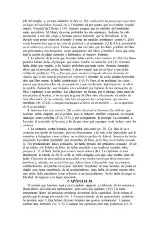 jefe del templo, y, en tono adulador, le dice (v. 26): «Jehová te ha puesto por sacerdote
en lugar del sacerdote Joyadá, etc.». Freedman da por seguro que es el mismo Joyadá
(mejor, Yoyadá) de 2 Reyes 11:18. Asensio asegura que es «distinto del homónimo
sumo sacerdote». M. Henry da como probables las dos opiniones. Sofonías ha sido
promovido a este alto cargo y Semaías parece insinuarle que la Providencia le ha
elevado para poner orden en el templo y tomar las medidas pertinentes contra (v. 26b)
«todo hombre loco que se las eche de profeta (v. el comentario a 2 R. 9:11), poniéndolo
en el calabozo y en el cepo». Vemos aquí, una vez más, que los fieles profetas de Dios
son presentados con frecuencia como usurpadores del oficio y hombres locos que están
bajo la acción de algún demonio o habituados al «trance» frenético.
3. Le informa de la carta que Jeremías había escrito a los cautivos (v. 28). Los falsos
profetas habían dicho al principio que nunca vendría el cautiverio (14:13). Jeremías
había dicho que vendría, y los hechos probaban que tenía razón. Semaías demanda
ahora que se proceda contra Jeremías, y da por seguro que era un loco y que se las
echaba de profeta (v. 27): «¿Por qué, pues, no has castigado ahora a Jeremías de
Anatot, que se las echa de profeta con vosotros?» Jeremías no se las echaba de profeta,
sino que Dios mismo le había comisionado (1:5, 9). Pero, al no profetizar las cosas
suaves que deseaban ellos oír, lo consideran como no llamado legítimamente al oficio
de profeta. Justamente son enviados a la esclavitud por burlarse de los mensajeros de
Dios y maltratar a sus profetas. Las aflicciones no bastan, por sí mismas, para curar de
sus pecados al hombre, a no ser que la gracia de Dios obre eficazmente en medio de
esas aflicciones; de lo contrario, más bien exasperan las corrupciones que intentan
mortificar (Pr. 27:22): «Aunque machaques al necio en un mortero …, no se apartará
de él su necedad».
4. Sofonías leyó esta carta (v. 29) a oídos del profeta Jeremías. Es evidente que
Sofonías sentía simpatía por el profeta, pues le hallamos también empleado en enviarle
mensajes como a profeta (21:1; 37:3) y, por consiguiente, le protegía. Le comunicó a
Jeremías el contenido de la carta, a fin de que viese qué enemigos tenía incluso entre los
cautivos.
5. La sentencia contra Semaías por escribir esta carta (vv. 30–32). Dios le va a
contestar por medio de Jeremías, pero no directamente a él, sino a los deportados que le
animaban y halagaban como si fuese un verdadero profeta de Jehová. Semaías les había
engañado. Les había prometido paz en nombre de Dios, pero Dios no le había enviado
(v. 31); predicándoles falsos consuelos, les había privado del verdadero consuelo. Al ser
él un traidor a la Palabra de Dios, les había enseñado a ser traidores también ellos,
porque (v. 32, al final) habló perversión contra Jehová (lit.). La expresión es casi
literalmente la misma de 28:16, al fin al. Será castigado con algo muy temible para un
judío: Carecerá de descendencia masculina («no tendrá varón que more entre este
pueblo») y, además, no verá el bien que Jehová hará a Su pueblo, esto es, el nuevo
establecimiento del pueblo en su país. Advierte Freedman: «Como Semaías no podía en
ningún caso tener experiencia de tal acontecimiento, pues había de ocurrir setenta años
más tarde, debe entenderse como referente a sus descendientes: Se les había de negar la
felicidad de regresar a su hogar ancestral».
CAPÍTULO 30
El sermón que tenemos aquí y en el capítulo siguiente es diferente de los anteriores.
Hasta ahora, casi todo era reprensiones; pero estos dos capítulos (30 y 31) están
enteramente llenos de preciosas promesas de retorno de la cautividad. Se le ordena al
profeta que lo ponga por escrito (vv. 1–3) para consuelo de las generaciones venideras.
Se promete aquí: I. Que habían de tener después una gozosa restauración: 1, aunque
estaban muy aterrados (vv. 4–7); 2, aunque sus opresores eran muy poderosos (vv. 8–
 