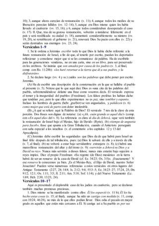 10); 3, aunque ahora carecían de restauración (v. 11); 4, aunque todos los medios de su
liberación parecían fallidos (vv. 12–14); 5, aunque era Dios mismo quien los había
llevado al cautiverio (vv. 15, 16); y 6, aunque todos consideraban desesperado el caso
(v. 17). II. Que, tras de su gozosa restauración, volverán a instalarse felizmente en el
país y será reedificada su ciudad (v. 18), aumentará considerablemente su número (vv.
19, 20), se restablecerá el gobierno (v. 21), renovará Dios Su pacto con ellos (v. 22) y
serán destruidos sus enemigos (vv. 23, 24).
Versículos 1–9
1. Se le ordena a Jeremías escribir todo lo que Dios le había dicho referente a la
futura restauración de Israel, a fin de que, al tenerlo por escrito, puedan los deportados
reflexionar y consolarse mejor que si se les comunicase de palabra. Ha de escribirlo
para las generaciones venideras, no en una carta, sino en un libro, para ser preservado
en los archivos. Se insinúa que son amados por causa de los padres (v. 3, al final,
comp. con Ro. 11:28b): «los haré retornar a la tierra que di a sus padres, y la
disfrutarán».
2. Se declara luego (vv. 4 y ss.) cuáles son las palabras que debe poner por escrito
Jeremías.
(A) Ha de escribir una descripción de la consternación en la que se hallaba el pueblo
al presente (v. 5). Nótese que lo que aquí dice Dios es «una cita de las palabras del
pueblo, sobrentendiéndose delante una frase como vosotros decís. El versículo expresa
el temor y la inseguridad del pueblo» (Freedman). Los falsos profetas les habían dicho
que tendrían paz, pero lo que ellos experimentan no es paz, sino temblor y espanto.
Incluso los hombres de guerra (hebr. guéber) se ven angustiados, y palidecen (v. 6)
como mujer que está de parto con dolor intolerable.
(B) ¿A qué se refiere aquí la Palabra de Dios? El versículo 7 nos da la clave de esta
porción. Dos frases son dignas de notarse: (a) «¡Ah, cuán grande es aquel día!» (comp.
con «En aquel día» del v. 8). La referencia es clara al dia de Jehová, «que verá también
la restauración de Israel bajo el Mesías, hijo de David» (Ryrie); (b) «tiempo de angustia
para Jacob», frase que apunta a la Gran Tribulación, cuando el Anticristo perseguirá
con saña especial a los israelitas (v. el comentario a los capítulos 12 y 13 del
Apocalipsis).
(C) Jeremías debe escribir las seguridades que Dios da de que habrá para Israel un
final feliz después de tal tribulación, pues: (a) Dios le salvará de ella y a través de ella
(v. 7, al final); (b) no volverá a estar bajo servidumbre extranjera (v. 8); (c) habrá una
maravillosa restauración del altar y del trono (v. 9): «servirán a Jehová su Dios y a
David su rey». Nunca más servirán a dioses falsos; nunca más estarán bajo sujeción a
reyes impíos. Dice el propio Freedman: «Su regente (de Dios) mesiánico en la tierra
habrá de ser un renuevo de la casa de David (cf. Ez. 34:23; Os. 3:5)». ¡Exactamente! Y
ese renuevo lo conocemos ya bien. ¡Es el Mesías-Rey, el Hijo de David, nuestro Señor
Jesucristo! Pueden verse numerosas referencias a estos versículos en otros lugares del
Antiguo Testamento (2:27, 28; 14:8; Is. 2:12; 9:4; 55:3–5; Ez. 34:23–27; 37:24, 25; Dn.
9:12; 12:1; Os. 1:11; 3:5; Jl. 2:11; Am. 5:18; Sof. 1:14); y del Nuevo Testamento (Lc.
1:69; Hch. 2:30; 13:23, 24).
Versículos 10–17
Aquí es presentado el deplorable caso de los judíos en cautiverio, pero se declaran
también muchas promesas preciosas.
1. Dios mismo se ha manifestado contra ellos: Él los esparció (v. 11 b); Él les ha
hecho estas cosas (v. 15, al final), aunque ha sido un castigo con medida (v. 11, comp.
con 10:24; 46:28), no más de lo que ellos podían llevar. Dios odia el pecado en mayor
grado en aquellos que están más cercanos a Él. Si castiga así a Su pueblo es por sus
 