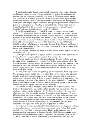 4. Que tendrán amplia libertad y oportunidad para adorar a Dios en las ordenanzas
que Él mismo estableció (v. 6): «Porque habrá día —¡y será un día verdaderamente
glorioso!—en que clamarán los guardas en el monte de Efraín (los guardas puestos
como centinelas en la frontera, para avisar en caso de que se acercase algún enemigo):
Levantaos y subamos a Sion, a Jehová nuestro Dios, para alabarle por la paz pública».
Como ya no habrá ningún peligro del exterior, estos guardas pueden ahora acompañar al
pueblo en su peregrinación a Jerusalén, lo cual es tanto más notable cuanto que, en
Oseas 9:8, el guarda de Efraín … halla en todos sus caminos el lazo del cazador;
hostilidad en la casa de su Dios (comp. con Os. 5:1, al final).
5. Que Dios tendrá la gloria, y el pueblo la honra y el consuelo, de este bendito
cambio (v. 7): «Cantad por Jacob con alegría, esto es, que todos sus amigos y los que
le desean bien se regocijen con él (Dt. 32:43): «Alabad, naciones, a su pueblo» (citado
por Pablo en Ro. 15:10). Al publicar estas noticias (v. 7b), «alabad y decid: Oh Jehová,
salva a tu pueblo, el remanente de Israel; alabad al Dios de Israel; alabad al Israel de
Dios; hablad honorablemente de ambos». Dice Freedman: «Lo de alabad (hebr.
hallelú) se refiere probablemente a la recitación litúrgica de las alabanzas de Dios en el
culto de adoración religiosa (cf. Sal. 118:25, que forma parte de lo que se conoce, en la
liturgia judía, como Hallel)».
6. Que, en orden a instalarse de nuevo en su país, tendrán un feliz regreso del país de
su cautiverio (vv. 8, 9).
(A) Aunque están esparcidos en lugares remotos, todos serán traídos juntamente de
la tierra del norte y … de los últimos confines de la tierra (v. 8).
(B) Aunque muchos de ellos no estén en condiciones de viajar, no habrá nada que
les impida volver: vendrán ciegos y cojos (v. 8b). Tendrán tantas ganas de volver y les
brincará el corazón con tanta alegría, que no pondrán como excusa para quedarse el que
son ciegos o cojos. Sus compañeros mismos estarán prestos a ayudarles, y serán ojos
para el ciego y piernas para el cojo, como deben ayudarse los cristianos en su viaje
hacia el cielo (Job 29:15).
(C) Pero, sobre todo, su Dios les ayudará; y que nadie se excuse de ser ciego cuando
Dios es su guía, ni cojo cuando Dios es su fuerza. Las mujeres encinta están pesadas y
en malas condiciones para emprender un largo viaje; peor están todavía las que han
dado a luz recientemente y han de llevar en brazos, todo el tiempo, a sus criaturas. Con
todo, al tratarse de regresar a Sion, ninguna de ellas hallará dificultades. Cuando Dios
llama, no debemos excusarnos con nuestra incapacidad para ir, porque el que nos llama
también nos ayudará a partir y nos dará fuerzas para llegar.
(D) Llorarán con mayor amargura y mayor ternura por su pecado, cuando sean
libertados de su cautiverio, que cuando estaban gimiendo bajo ese cautiverio. Pero las
oraciones ayudan a enjugar las lágrimas (v. 9): «Vendrán con llanto y los guiaré con
plegarias», pues éstas son señales genuinas de un sincero arrepentimiento. ¿Es seco e
inhóspito el país por el que atraviesan en su regreso? «Los haré andar junto a arroyos
de aguas» (v. 9b), de aguas vivas, corrientes, no de aguas de riada, que escasean en
verano. ¿Es su viaje por el desierto, donde no hay camino ni senda? Él los llevará por
camino derecho en el cual no tropezarán (v. 9c). Adondequiera que Dios llama
claramente a los suyos, o los hallará ya allí o les preparará el camino.
(E) Se declara el motivo por el que Dios tendrá tanto interés por Su pueblo: «Porque
soy a Israel por padre, y como padre he de comportarme con él (v. 9, al final, comp.
con Sal. 103:13), y Efraín es mi primogénito». Efraín, novillo indómito, que, al
apartarse de Dios, no era digno de llamarse hijo (Lc. 15:19, 21), es reconocido como
hijo primogénito, particularmente querido y agraciado con doble porción (v. Gn. 48:17–
20; 49:25, 26). Contra la opinión de Freedman, y de acuerdo con Ryrie—nota del
 