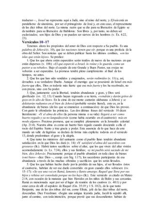 traductor—, Israel no representa aquí a Judá, sino al reino del norte, y Efraín está en
paralelismo de sinonimia, por ser el primogénito de José y, en este caso, el representante
de las diez tribus del norte. La misma razón que se dio para su liberación de Egipto se
da también para su liberación de Babilonia: Son libres y, por tanto, no deben ser
esclavizados; son hijos de Dios y no pueden ser siervos de los hombres (v. Éx. 4:22,
23).
Versículos 10–17
Tenemos ahora los propósitos del amor de Dios con respecto a Su pueblo. Es una
palabra de Jehová (v. 10), que las naciones tienen que oír, porque es una profecía de la
obra del Señor. Son noticias que se deben publicar hasta los últimos confines, «en las
islas que están lejos». Se predice:
1. Que los que ahora están esparcidos serán traídos de nuevo de las naciones en que
están dispersos (v. 10b): «El que esparció a Israel, lo reúne y lo guarda, como un
pastor a su rebaño». Bajo el cayado de este Grande y Buen Pastor, sus ovejas no
volverán a ser esparcidas. La promesa tendrá pleno cumplimiento al final de los
tiempos, no antes.
2. Que los que han sido vendidos y enajenados, serán redimidos (v. 11) y, así,
devueltos a su verdadero Dueño. Aunque el enemigo que se posesionó de Israel era más
fuerte que ellos, Dios es todavía más fuerte que ese más fuerte y los ha recobrado, no
con precio, sino con Su poder.
3. Que, juntamente con la libertad, tendrán abundancia y gozo, y Dios será
glorificado (vv. 12, 13). Cuando hayan regresado a su tierra, «vendrán y darán gritos de
gozo en lo alto de Sion». En la cima de ese monte cantarán alabanzas a Jehová y se
deleitarán radiantes en el bien de Jehová (probable versión literal), esto es, en la
abundancia de bienes (de los que se enumeran a continuación) de que Dios les provee.
Con gusto le ofrendarán las primicias. Las dos últimas frases del versículo 10 dicen
literalmente: «Y el alma de ellos (la persona misma o su vida) llegará a ser como
huerto regado y ya no languidecerán (como había ocurrido en el cautiverio) más en
modo alguno». Preciosa promesa, que se cumplirá plenamente en la Jerusalén celestial
(Ap. 21:4). Nuestra alma es como un huerto bien regado cuando desciende a ella el
rocío del Espíritu Santo y trae gracia y poder. Esta ausencia de lo que hace de este
mundo un valle de lágrimas se declara de forma más explícita todavía en el versículo
13, donde predominan el gozo y la alegría.
4. Que tanto los ministros del santuario como el pueblo llano tendrán abundante
satisfacción en lo que Dios les dará (v. 14): «Y satisfaré el alma del sacerdote con
grosura» (lit.). Habrá tantos sacrificios sobre el altar, que los que viven del altar vivirán
acomodadamente (v. Lv. 7:34), ellos y sus familias; «y mi pueblo será saciado de mi
bien, dice Jehová». Precisamente porque el pueblo abundará en toda clase de bienes
(«mi bien»—dice Dios—, comp. con Stg. 1:17), los sacerdotes participarán de esa
abundancia a través de las muchas ofrendas y sacrificios que les serán llevados.
5. Que los que habían hecho duelo por la pérdida de sus hijos, al ser llevados éstos
al cautiverio, habrían de ver ese duelo convertido en gozo cuando ellos volviesen (vv.
15–17): «Se oye una voz en Ramá, lamento y llanto amargo; Raquel que llora por sus
hijos y rehúsa ser consolada porque no los hay» (lit.). Este versículo es citado en Mateo
2:18, con ocasión de la matanza que hizo Herodes en los niños de Belén y sus cercanías.
Ramá es mencionada aquí por ser el lugar de reunión de los cautivos (v. 40:1) y por
estar cerca de allí el sepulcro de Raquel (Gn. 35:19 y 1 S. 10:2), de la que tanto
Benjamín, una de las dos tribus del sur, como Efraín, jefe de las diez tribus del norte,
descendían. Dice Freedman: «Según una antigua leyenda judía, Jacob la sepultó allí,
junto al camino, con toda intención, porque previó que sus descendientes habían de
 