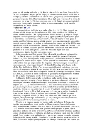 pasar por allí, camino del exilio, y ella lloraría e intercedería por ellos». Los versículos
16 y 17 le aseguran a Raquel que «la fatiga y el cuidado que ella empleó en dar a luz a
sus hijos y criarlos» (Freedman) no ha sido en vano: «porque hay salario (recompensa)
para tu trabajo» (v. 16b). Dios le asegura (v. 16, al final) que «volverán de la tierra del
enemigo», por lo que (v. 17) «hay esperanza para su (de Raquel, en sus descendientes)
porvenir». Nuestra mejor esperanza está en la futura resurrección, con la mansión
asegurada en la Canaán celestial.
Versículos 18–26
1. Arrepentimiento de Efraín, y su vuelta a Dios (vv. 18, 19). Efraín recuerda sus
años de rebeldía «como novillo indómito» (v. 18b, comp. con Os. 4:16; 10:11) y se
vuelve de todo corazón a Dios («porque tú eres Jehová mi Dios»), y acepta el castigo
impuesto: «me castigaste y fui castigado» (lit.), y pide que Dios le ayude con Su gracia
a arrepentirse: «conviérteme y seré convertido». Y no sólo acepta de buen grado el
castigo que Dios le impuso por su rebeldía anterior, sino que, sinceramente arrepentido,
se enoja contra sí mismo y se golpea la cadera («herí mi muslo», en la RV. 1960), gesto
significativo «de un dolor extremo» (Asensio) y que se halla también en Ezequiel 21:17,
así como en Homero. Todos los piadosos movimientos del corazón hacia Dios son el
producto de la acción de la gracia. Cuando los pecadores llegan a un recto
conocimiento, llegarán también a un camino recto.
2. La compasión que Dios tuvo de Efraín y la amable acogida que le dispensó (v.
20). (A) Dios le reconoce por hijo, aunque ha sido un mal hijo, como el Pródigo de
Lucas 15: «¿No es Efraín para mí un hijo predilecto? ¿No es el niño mimado?» Aunque
la negación no está en el texto original, lo más probable es, como afirma Bullinger, que
deba suplirse para que tengan sentido las preguntas. «Por eso, prosigue, mis entrañas
suspiran por él». ¿Cabe mayor ternura? (B) Cuando Dios aflige a los Suyos, no los
olvida. Dice de Efraín (v. 20b): «Pues siempre que hablo de él, todavía me viene con
fuerza a la memoria». Aunque le haya arrojado del país, no lo ha echado de Su memoria
ni de Su corazón de Padre. Fue la compasión de Dios la que mitigó el castigo de Efraim
(Os. 11:8, 9), y es ahora la misma compasión la que acepta el arrepentimiento de Efraín
(v. 20, al final): «Ciertamente tendré de él compasión, dice Jehová.»
3. El pueblo de Dios que se halla en Babilonia recibe grandes ánimos para que se
prepare a regresar a su patria. ¡Que no tiemblen ni les flaquee el espíritu! ¡Que no se
entretengan vanamente ni pierdan el tiempo! ¡Resuélvanse firmemente a emprender el
regreso! (vv. 21, 22): «Establécete señales …, nota atentamente la calzada; vuélvete
por el camino por donde te fuiste», es decir, «señala bien el camino por donde fuiste al
cautiverio, porque por ese camino has de volver» (Freedman). La invitación es hecha a
la «virgen de Israel» (v. 21, al final, comp. con v. 4), para que se vuelva, después de
tener muchos señores, al que la amó con amor eterno (v. 3), a Jehová, que es su
Hacedor y su legítimo Marido (Is. 54:5). Para animar más a los cautivos que van a
regresar, Dios promete algo extraordinario (v. 22b): «Porque Jehová ha creado una
cosa nueva sobre la tierra: la mujer rodeará al varón».
No sólo en la exégesis seguida por muchos siglos en la Iglesia de Roma, sino
también entre evangélicos, como insinúa M. Henry («muchos buenos intérpretes»,
dice), se ha entendido la última frase en el sentido de que una mujer (señal, como en Is.
7:14) había de rodear en su vientre a un guéber, varón apto para la guerra, que es
presentado en Isaías 9:6 como El-Guibbor, el Dios Fuerte. Por muy extendida que haya
estado esta interpretación, es totalmente producto de la fantasía y está fuera del contexto
actual. En mi opinión—nota del traductor—, que no veo expuesta en ningún otro autor,
la interpretación es muy sencilla: Lo ordinario es que los hombres, como avezados a la
lucha, rodeen a las mujeres para protegerlas del enemigo; la señal que Dios crea es, por
 